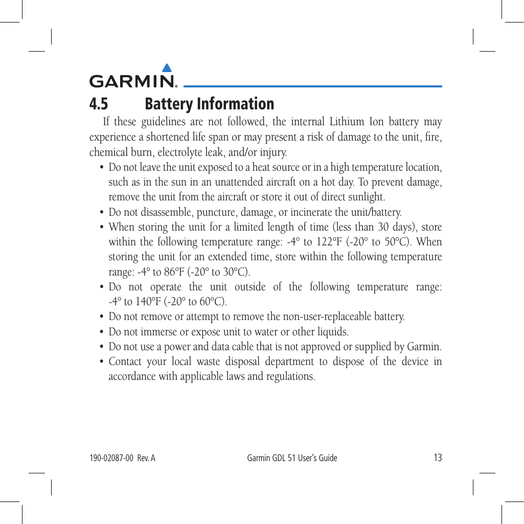 13190-02087-00  Rev. AGarmin GDL 51 User’s Guide4.5  Battery InformationIf these guidelines are not followed, the internal Lithium Ion battery may experience a shortened life span or may present a risk of damage to the unit, ﬁre, chemical burn, electrolyte leak, and/or injury. •  Do not leave the unit exposed to a heat source or in a high temperature location, such as in the sun in an unattended aircraft on a hot day. To prevent damage, remove the unit from the aircraft or store it out of direct sunlight. •  Do not disassemble, puncture, damage, or incinerate the unit/battery. • When storing the unit for a limited length of time (less than 30 days), store within the following temperature range: -4° to 122°F (-20° to 50°C). When storing the unit for an extended time, store within the following temperature range: -4° to 86°F (-20° to 30°C). • Do not operate the unit outside of the following temperature range:  -4° to 140°F (-20° to 60°C). •  Do not remove or attempt to remove the non-user-replaceable battery. •  Do not immerse or expose unit to water or other liquids.•  Do not use a power and data cable that is not approved or supplied by Garmin.• Contact your local waste disposal department to dispose of the device in accordance with applicable laws and regulations.