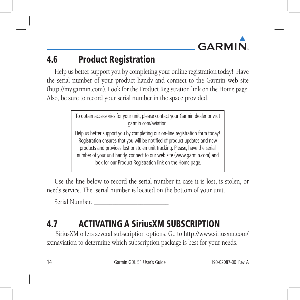 14Garmin GDL 51 User’s Guide190-02087-00  Rev. A4.6 Product RegistrationHelp us better support you by completing your online registration today!  Have the serial number of your product handy and connect to the Garmin web site (http://my.garmin.com). Look for the Product Registration link on the Home page.  Also, be sure to record your serial number in the space provided.To obtain accessories for your unit, please contact your Garmin dealer or visit garmin.com/aviation. Help us better support you by completing our on-line registration form today! Registration ensures that you will be notiﬁed of product updates and new products and provides lost or stolen unit tracking. Please, have the serial number of your unit handy, connect to our web site (www.garmin.com) and look for our Product Registration link on the Home page. Use the line below to record the serial number in case it is lost, is stolen, or needs service. The  serial number is located on the bottom of your unit. Serial Number: ________________________4.7  ACTIVATING A SiriusXM SUBSCRIPTIONSiriusXM offers several subscription options. Go to http://www.siriusxm.com/sxmaviation to determine which subscription package is best for your needs.  