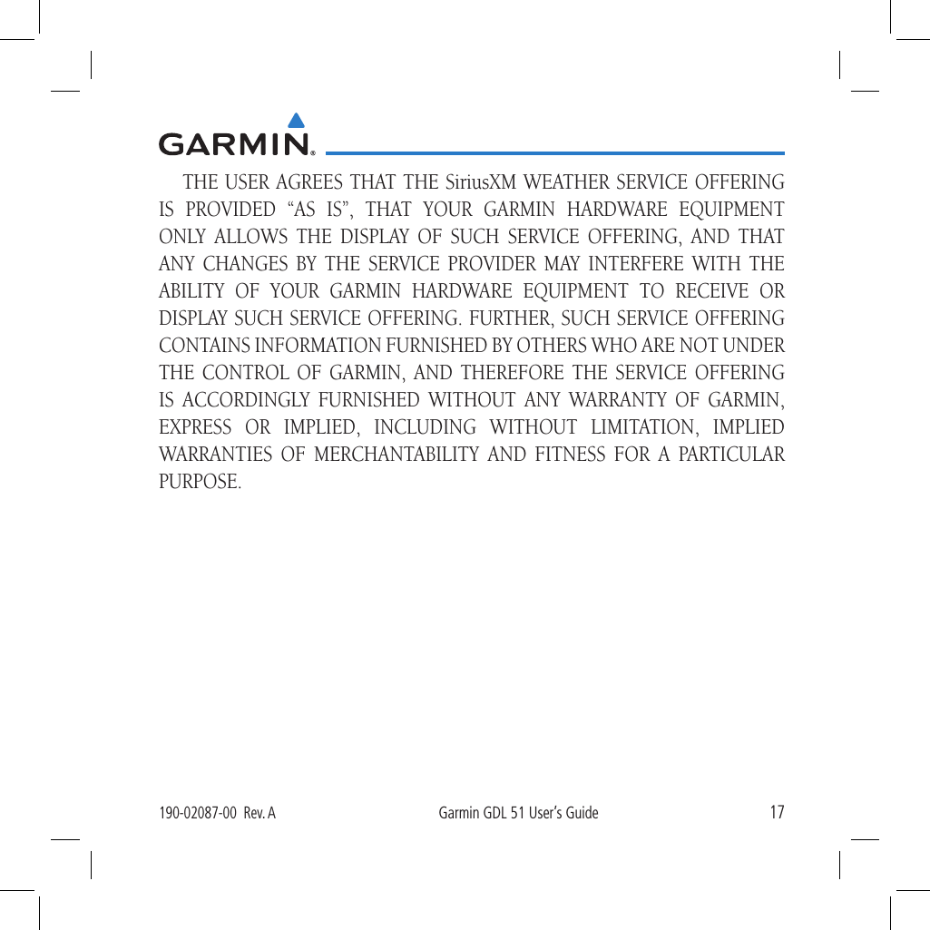 17190-02087-00  Rev. AGarmin GDL 51 User’s GuideTHE USER AGREES THAT THE SiriusXM WEATHER SERVICE OFFERING IS PROVIDED “AS IS”, THAT YOUR GARMIN HARDWARE EQUIPMENT ONLY ALLOWS THE DISPLAY OF SUCH SERVICE OFFERING, AND THAT ANY CHANGES BY THE SERVICE PROVIDER MAY INTERFERE WITH THE ABILITY OF YOUR GARMIN HARDWARE EQUIPMENT TO RECEIVE OR DISPLAY SUCH SERVICE OFFERING. FURTHER, SUCH SERVICE OFFERING CONTAINS INFORMATION FURNISHED BY OTHERS WHO ARE NOT UNDER THE CONTROL OF GARMIN, AND THEREFORE THE SERVICE OFFERING IS ACCORDINGLY FURNISHED WITHOUT ANY WARRANTY OF GARMIN, EXPRESS OR IMPLIED, INCLUDING WITHOUT LIMITATION, IMPLIED WARRANTIES OF MERCHANTABILITY AND FITNESS FOR A PARTICULAR PURPOSE.