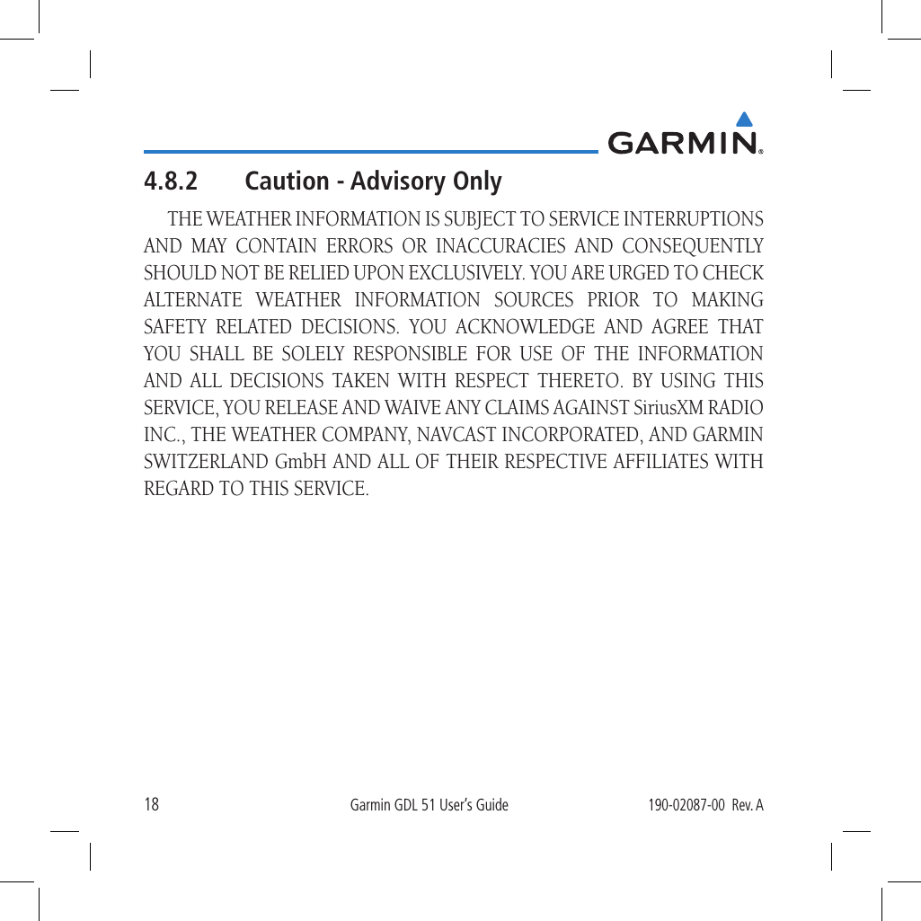 18Garmin GDL 51 User’s Guide190-02087-00  Rev. A4.8.2  Caution - Advisory OnlyTHE WEATHER INFORMATION IS SUBJECT TO SERVICE INTERRUPTIONS AND MAY CONTAIN ERRORS OR INACCURACIES AND CONSEQUENTLY SHOULD NOT BE RELIED UPON EXCLUSIVELY. YOU ARE URGED TO CHECK ALTERNATE WEATHER INFORMATION SOURCES PRIOR TO MAKING SAFETY RELATED DECISIONS. YOU ACKNOWLEDGE AND AGREE THAT YOU SHALL BE SOLELY RESPONSIBLE FOR USE OF THE INFORMATION AND ALL DECISIONS TAKEN WITH RESPECT THERETO. BY USING THIS SERVICE, YOU RELEASE AND WAIVE ANY CLAIMS AGAINST SiriusXM RADIO INC., THE WEATHER COMPANY, NAVCAST INCORPORATED, AND GARMIN SWITZERLAND GmbH AND ALL OF THEIR RESPECTIVE AFFILIATES WITH REGARD TO THIS SERVICE.