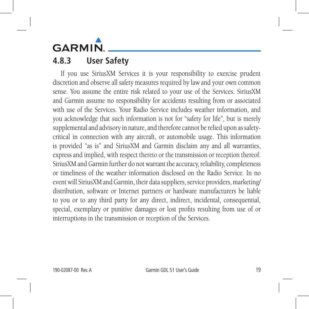 19190-02087-00  Rev. AGarmin GDL 51 User’s Guide4.8.3  User SafetyIf you use SiriusXM Services it is your responsibility to exercise prudent discretion and observe all safety measures required by law and your own common sense. You assume the entire risk related to your use of the Services. SiriusXM and Garmin assume no responsibility for accidents resulting from or associated with use of the Services. Your Radio Service includes weather information, and you acknowledge that such information is not for “safety for life”, but is merely supplemental and advisory in nature, and therefore cannot be relied upon as safety-critical in connection with any aircraft, or automobile usage. This information is provided “as is” and SiriusXM and Garmin disclaim any and all warranties, express and implied, with respect thereto or the transmission or reception thereof. SiriusXM and Garmin further do not warrant the accuracy, reliability, completeness or timeliness of the weather information disclosed on the Radio Service. In no event will SiriusXM and Garmin, their data suppliers, service providers, marketing/distribution, software or Internet partners or hardware manufacturers be liable to you or to any third party for any direct, indirect, incidental, consequential, special, exemplary or punitive damages or lost proﬁts resulting from use of or interruptions in the transmission or reception of the Services.