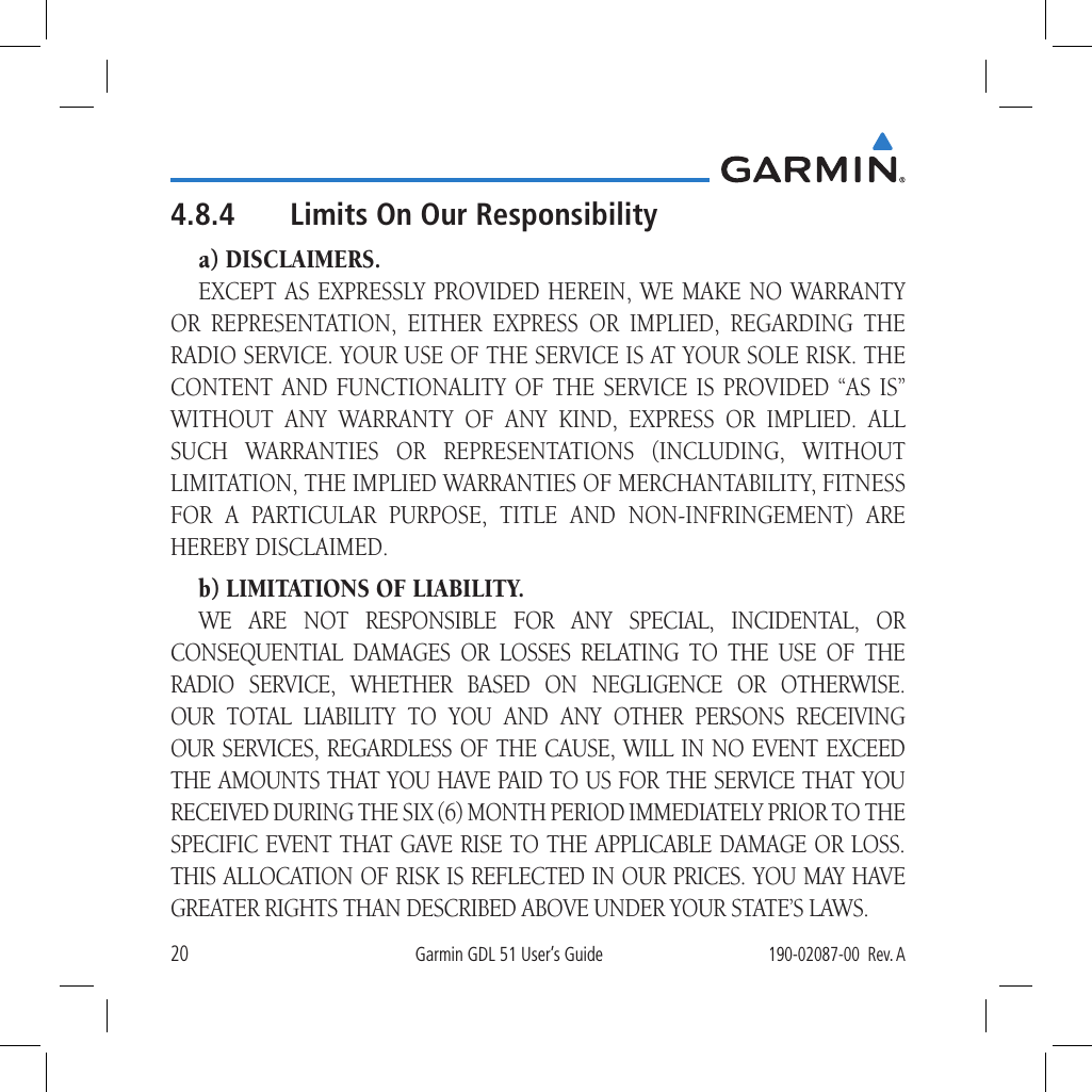 20Garmin GDL 51 User’s Guide190-02087-00  Rev. A4.8.4  Limits On Our Responsibilitya) DISCLAIMERS.EXCEPT AS EXPRESSLY PROVIDED HEREIN, WE MAKE NO WARRANTY OR REPRESENTATION, EITHER EXPRESS OR IMPLIED, REGARDING THE RADIO SERVICE. YOUR USE OF THE SERVICE IS AT YOUR SOLE RISK. THE CONTENT AND FUNCTIONALITY OF THE SERVICE IS PROVIDED “AS IS” WITHOUT ANY WARRANTY OF ANY KIND, EXPRESS OR IMPLIED. ALL SUCH WARRANTIES OR REPRESENTATIONS (INCLUDING, WITHOUT LIMITATION, THE IMPLIED WARRANTIES OF MERCHANTABILITY, FITNESS FOR A PARTICULAR PURPOSE, TITLE AND NON-INFRINGEMENT) ARE HEREBY DISCLAIMED.b) LIMITATIONS OF LIABILITY.WE ARE NOT RESPONSIBLE FOR ANY SPECIAL, INCIDENTAL, OR CONSEQUENTIAL DAMAGES OR LOSSES RELATING TO THE USE OF THE RADIO SERVICE, WHETHER BASED ON NEGLIGENCE OR OTHERWISE. OUR TOTAL LIABILITY TO YOU AND ANY OTHER PERSONS RECEIVING OUR SERVICES, REGARDLESS OF THE CAUSE, WILL IN NO EVENT EXCEED THE AMOUNTS THAT YOU HAVE PAID TO US FOR THE SERVICE THAT YOU RECEIVED DURING THE SIX (6) MONTH PERIOD IMMEDIATELY PRIOR TO THE SPECIFIC EVENT THAT GAVE RISE TO THE APPLICABLE DAMAGE OR LOSS. THIS ALLOCATION OF RISK IS REFLECTED IN OUR PRICES. YOU MAY HAVE GREATER RIGHTS THAN DESCRIBED ABOVE UNDER YOUR STATE’S LAWS.
