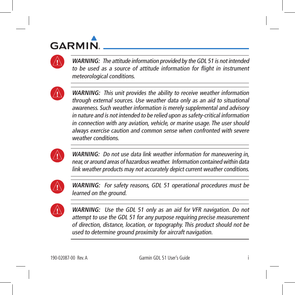 i190-02087-00  Rev. AGarmin GDL 51 User’s Guide WARNING:   The attitude information provided by the GDL 51 is not intended to be used as a source of attitude information for ﬂight in instrument meteorological conditions. WARNING:  This unit provides the ability to receive weather information through external sources. Use weather data only as an aid to situational awareness. Such weather information is merely supplemental and advisory in nature and is not intended to be relied upon as safety-critical information in connection with any aviation, vehicle, or marine usage. The user should always exercise caution and common sense when confronted with severe weather conditions.  WARNING:  Do not use data link weather information for maneuvering in, near, or around areas of hazardous weather.  Information contained within data link weather products may not accurately depict current weather conditions.  WARNING:  For safety reasons, GDL 51 operational procedures must be learned on the ground.  WARNING:  Use the GDL 51 only as an aid for VFR navigation. Do not attempt to use the GDL 51 for any purpose requiring precise measurement of direction, distance, location, or topography. This product should not be used to determine ground proximity for aircraft navigation. 
