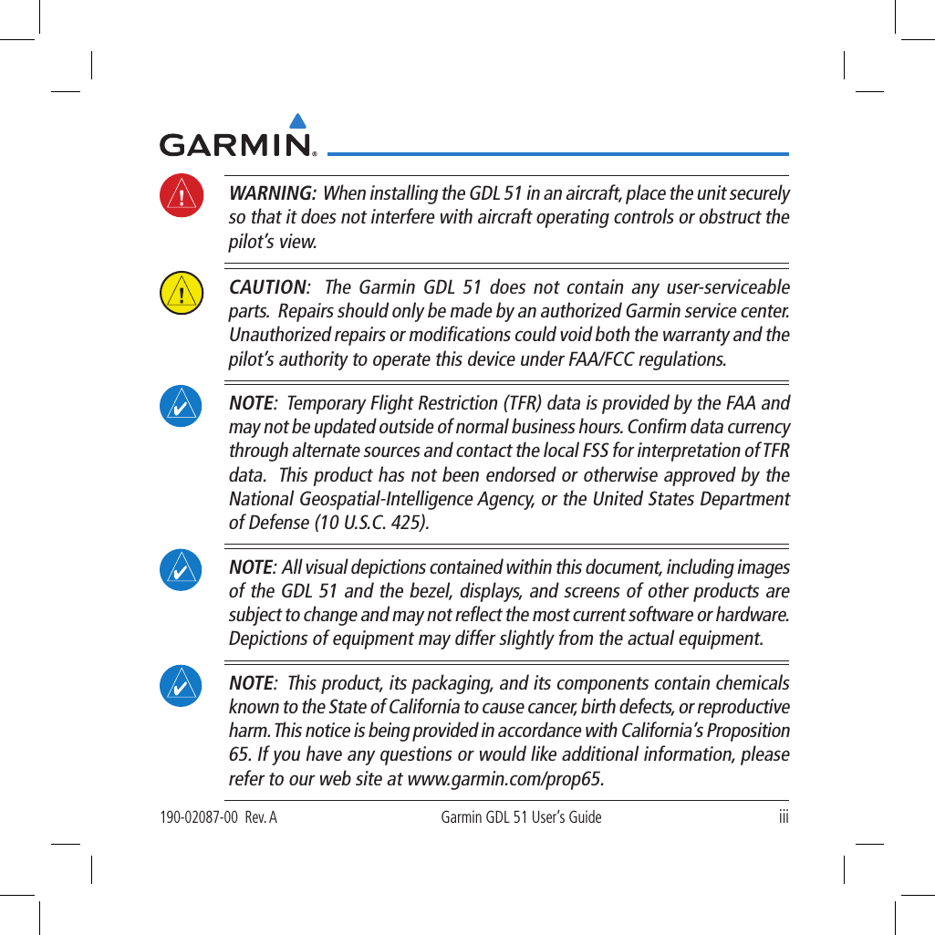 iii190-02087-00  Rev. AGarmin GDL 51 User’s Guide WARNING:  When installing the GDL 51 in an aircraft, place the unit securely so that it does not interfere with aircraft operating controls or obstruct the pilot’s view.  CAUTION:  The Garmin GDL 51 does not contain any user-serviceable parts.  Repairs should only be made by an authorized Garmin service center. Unauthorized repairs or modiﬁcations could void both the warranty and the pilot’s authority to operate this device under FAA/FCC regulations.  NOTE:  Temporary Flight Restriction (TFR) data is provided by the FAA and may not be updated outside of normal business hours. Conﬁrm data currency through alternate sources and contact the local FSS for interpretation of TFR data.  This product has not been endorsed or otherwise approved by the National Geospatial-Intelligence Agency, or the United States Department of Defense (10 U.S.C. 425). NOTE:  All visual depictions contained within this document, including images of the GDL 51 and the bezel, displays, and screens of other products are subject to change and may not reﬂect the most current software or hardware. Depictions of equipment may differ slightly from the actual equipment.  NOTE:  This product, its packaging, and its components contain chemicals known to the State of California to cause cancer, birth defects, or reproductive harm. This notice is being provided in accordance with California’s Proposition 65. If you have any questions or would like additional information, please refer to our web site at www.garmin.com/prop65. 