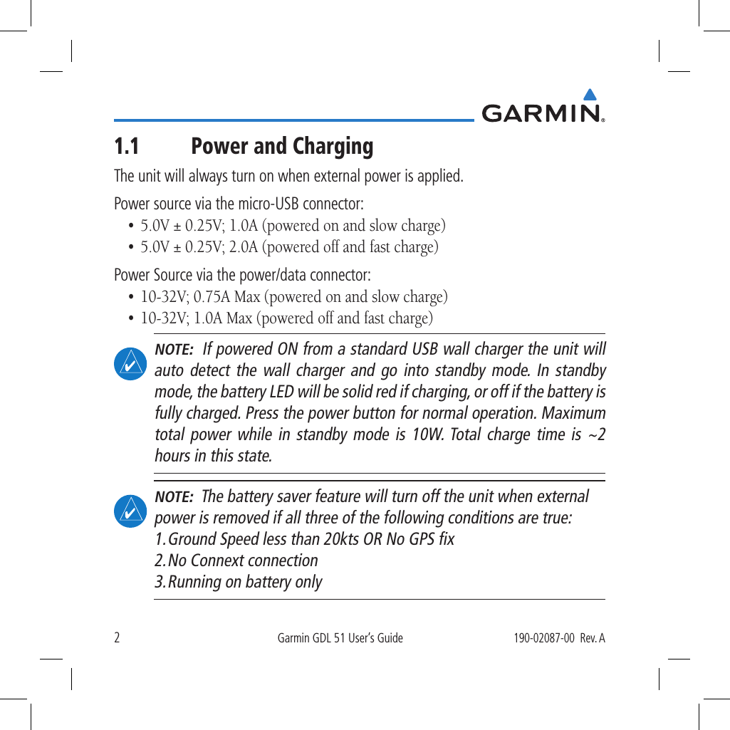 2Garmin GDL 51 User’s Guide190-02087-00  Rev. A1.1  Power and ChargingThe unit will always turn on when external power is applied. Power source via the micro-USB connector: •  5.0V ± 0.25V; 1.0A (powered on and slow charge)•  5.0V ± 0.25V; 2.0A (powered off and fast charge)Power Source via the power/data connector: •  10-32V; 0.75A Max (powered on and slow charge)•  10-32V; 1.0A Max (powered off and fast charge) NOTE:  If powered ON from a standard USB wall charger the unit will auto detect the wall charger and go into standby mode. In standby mode, the battery LED will be solid red if charging, or off if the battery is fully charged. Press the power button for normal operation. Maximum total power while in standby mode is 10W. Total charge time is ~2 hours in this state. NOTE:  The battery saver feature will turn off the unit when external power is removed if all three of the following conditions are true: 1. Ground Speed less than 20kts OR No GPS ﬁx 2. No Connext connection 3. Running on battery only