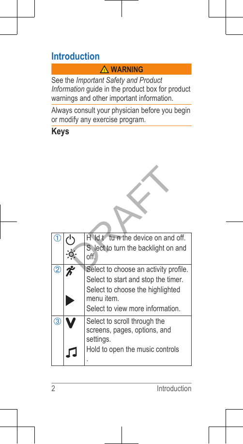 Introduction WARNINGSee the Important Safety and ProductInformation guide in the product box for productwarnings and other important information.Always consult your physician before you beginor modify any exercise program.KeysÀH ld t  tu n the device on and off.S lect to turn the backlight on andoff.ÁSelect to choose an activity profile.Select to start and stop the timer.Select to choose the highlightedmenu item.Select to view more information.ÂSelect to scroll through thescreens, pages, options, andsettings.Hold to open the music controls.2 IntroductionDRAFT