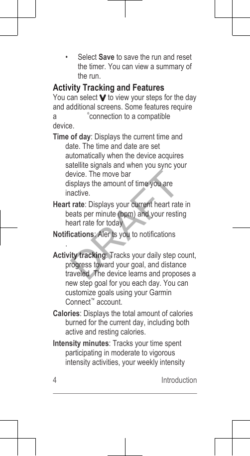 • Select Save to save the run and resetthe timer. You can view a summary ofthe run.Activity Tracking and FeaturesYou can select   to view your steps for the dayand additional screens. Some features requirea  ®connection to a compatibledevice.Time of day: Displays the current time anddate. The time and date are setautomatically when the device acquiressatellite signals and when you sync yourdevice. The move bardisplays the amount of time you areinactive.Heart rate: Displays your current heart rate inbeats per minute (bpm) and your restingheart rate for todayNotifications: Aler ts you to notifications .Activity tracking: Tracks your daily step count,progress toward your goal, and distancetraveled  The device learns and proposes anew step goal for you each day. You cancustomize goals using your GarminConnect™ account.Calories: Displays the total amount of caloriesburned for the current day, including bothactive and resting calories.Intensity minutes: Tracks your time spentparticipating in moderate to vigorousintensity activities, your weekly intensity4 IntroductionDRAFT