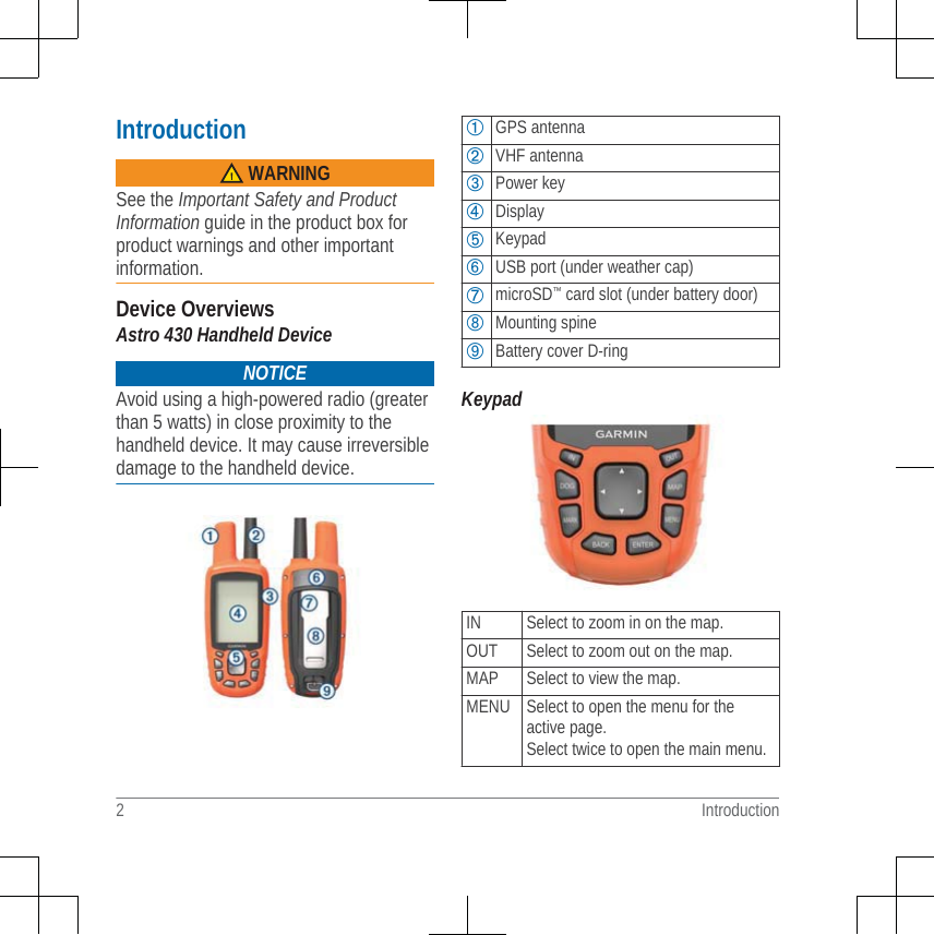 Introduction WARNINGSee the Important Safety and ProductInformation guide in the product box forproduct warnings and other importantinformation.Device OverviewsAstro 430 Handheld DeviceNOTICEAvoid using a high-powered radio (greaterthan 5 watts) in close proximity to thehandheld device. It may cause irreversibledamage to the handheld device.➀GPS antenna➁VHF antenna➂Power key➃Display➄Keypad➅USB port (under weather cap)➆microSD™ card slot (under battery door)➇Mounting spine➈Battery cover D-ringKeypadIN Select to zoom in on the map.OUT Select to zoom out on the map.MAP Select to view the map.MENU Select to open the menu for theactive page.Select twice to open the main menu.2 Introduction