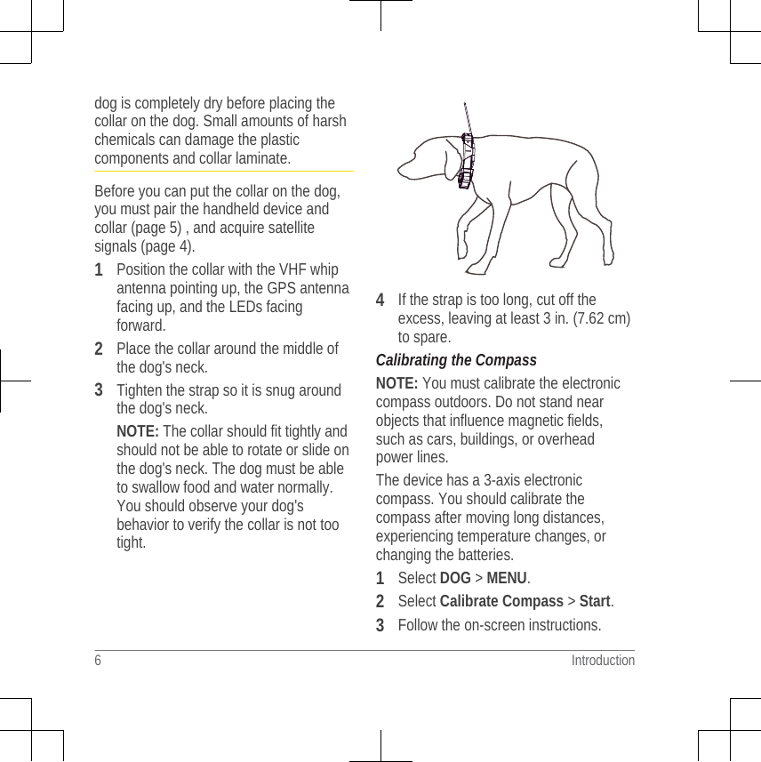 dog is completely dry before placing thecollar on the dog. Small amounts of harshchemicals can damage the plasticcomponents and collar laminate.Before you can put the collar on the dog,you must pair the handheld device andcollar (page 5) , and acquire satellitesignals (page 4).1Position the collar with the VHF whipantenna pointing up, the GPS antennafacing up, and the LEDs facingforward.2Place the collar around the middle ofthe dog&apos;s neck.3Tighten the strap so it is snug aroundthe dog&apos;s neck.NOTE: The collar should fit tightly andshould not be able to rotate or slide onthe dog&apos;s neck. The dog must be ableto swallow food and water normally.You should observe your dog&apos;sbehavior to verify the collar is not tootight.4If the strap is too long, cut off theexcess, leaving at least 3 in. (7.62 cm)to spare.Calibrating the CompassNOTE: You must calibrate the electroniccompass outdoors. Do not stand nearobjects that influence magnetic fields,such as cars, buildings, or overheadpower lines.The device has a 3-axis electroniccompass. You should calibrate thecompass after moving long distances,experiencing temperature changes, orchanging the batteries.1Select DOG &gt; MENU.2Select Calibrate Compass &gt; Start.3Follow the on-screen instructions.6 Introduction