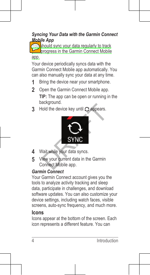 Syncing Your Data with the Garmin ConnectMobile AppYou should sync your data regularly to trackyour progress in the Garmin Connect Mobileapp.Your device periodically syncs data with theGarmin Connect Mobile app automatically. Youcan also manually sync your data at any time.1Bring the device near your smartphone.2Open the Garmin Connect Mobile app.TIP: The app can be open or running in thebackground.3Hold the device key until   appears.4Wait while your data syncs.5View your current data in the GarminConnect Mobile app.Garmin ConnectYour Garmin Connect account gives you thetools to analyze activity tracking and sleepdata, participate in challenges, and downloadsoftware updates. You can also customize yourdevice settings, including watch faces, visiblescreens, auto-sync frequency, and much more.IconsIcons appear at the bottom of the screen. Eachicon represents a different feature. You can4 IntroductionDRAFT