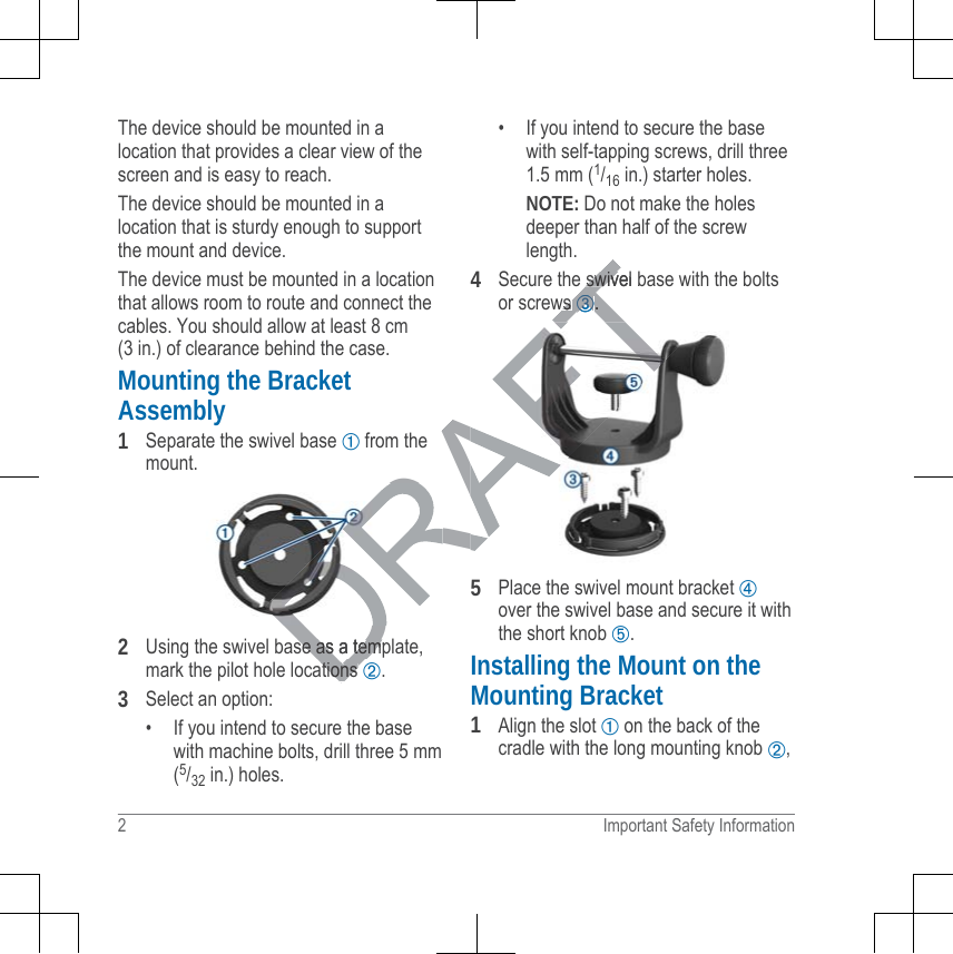 The device should be mounted in alocation that provides a clear view of thescreen and is easy to reach.The device should be mounted in alocation that is sturdy enough to supportthe mount and device.The device must be mounted in a locationthat allows room to route and connect thecables. You should allow at least 8 cm(3 in.) of clearance behind the case.Mounting the BracketAssembly1Separate the swivel base ➀ from themount.2Using the swivel base as a template,mark the pilot hole locations ➁.3Select an option:• If you intend to secure the basewith machine bolts, drill three 5 mm(5/32 in.) holes.• If you intend to secure the basewith self-tapping screws, drill three1.5 mm (1/16 in.) starter holes.NOTE: Do not make the holesdeeper than half of the screwlength.4Secure the swivel base with the boltsor screws ➂.5Place the swivel mount bracket ➃over the swivel base and secure it withthe short knob ➄.Installing the Mount on theMounting Bracket1Align the slot ➀ on the back of thecradle with the long mounting knob ➁,2 Important Safety InformationDRAFTese as a tempse as a temations ations swivel bswivws ws ➂➂..