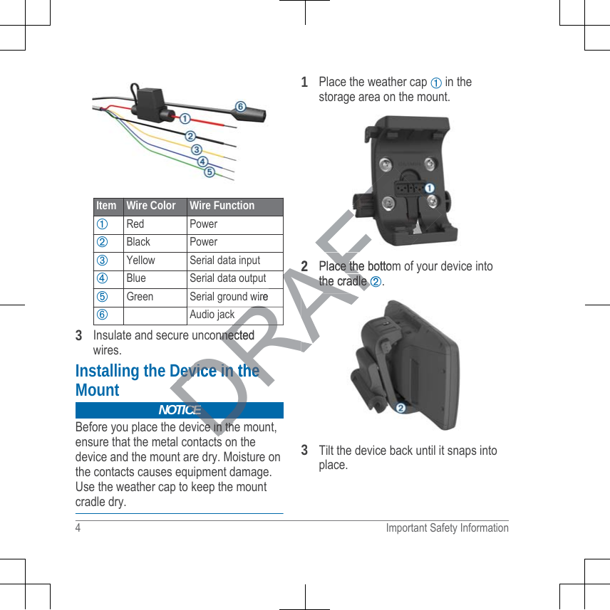 Item Wire Color Wire Function➀Red Power➁Black Power➂Yellow Serial data input➃Blue Serial data output➄Green Serial ground wire➅Audio jack3Insulate and secure unconnectedwires.Installing the Device in theMountNOTICEBefore you place the device in the mount,ensure that the metal contacts on thedevice and the mount are dry. Moisture onthe contacts causes equipment damage.Use the weather cap to keep the mountcradle dry.1Place the weather cap ➀ in thestorage area on the mount.2Place the bottom of your device intothe cradle ➁.3Tilt the device back until it snaps intoplace.4 Important Safety InformationDRAFTwireAARARARARAnnectednnecDevice in theDevice in theDCEce in thce in th2Place the bottomace thethe cradle the cradle ➁➁