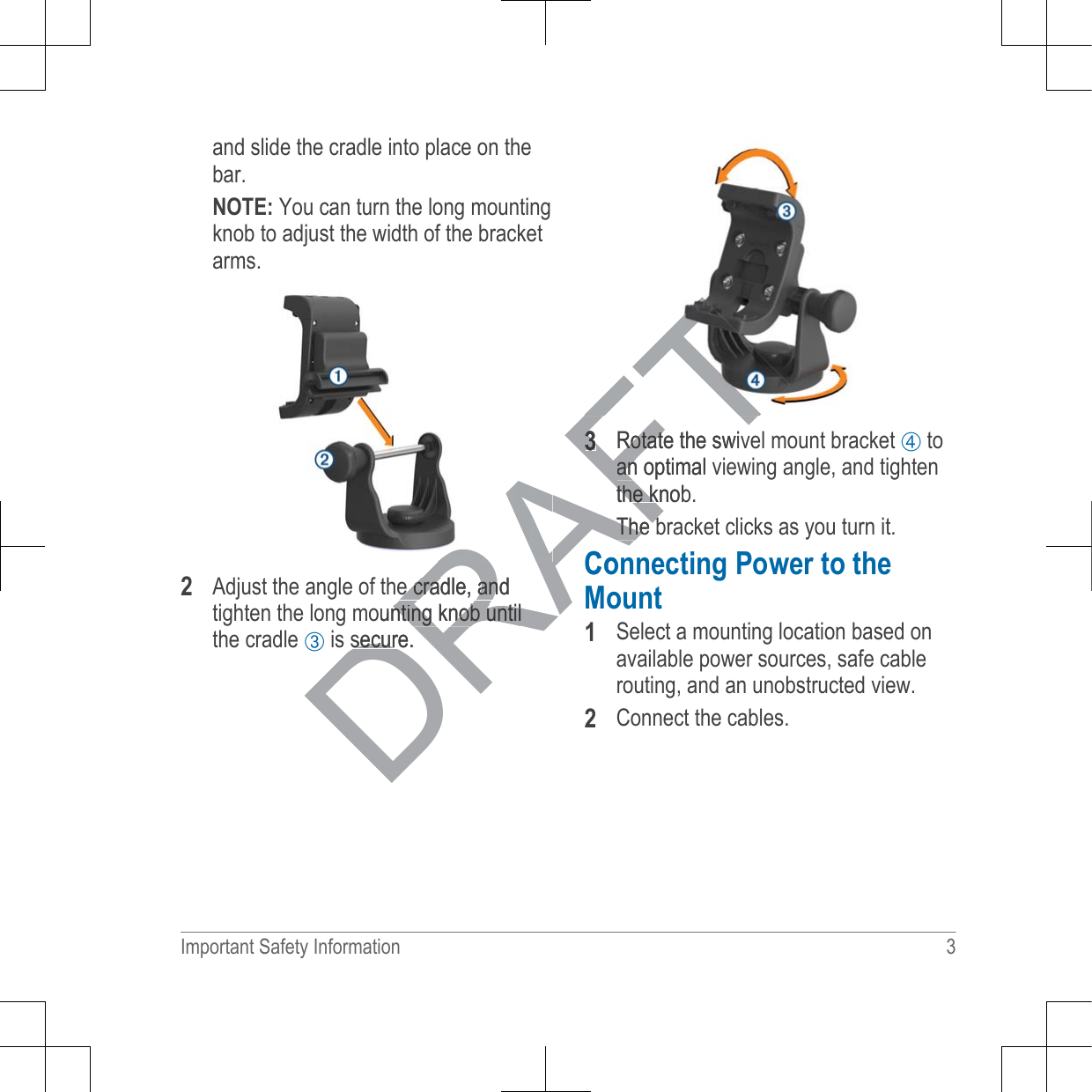 and slide the cradle into place on thebar.127(You can turn the long mountingknob to adjust the width of the bracketarms.Adjust the angle of the cradle, andtighten the long mounting knob untilthe cradle ➂ is secure.Rotate the swivel mount bracket ➃ toan optimal viewing angle, and tightenthe knob.The bracket clicks as you turn it.&amp;RQQHFWLQJ3RZHUWRWKH0RXQWSelect a mounting location based onavailable power sources, safe cablerouting, and an unobstructed view.Connect the cables.Important Safety Information 3DRAFTe cradle, ande cradle, anounting knob untilnting knob untilsecure.securRotate the swivRotatan optimal vanthe knobthe kThe bThe b&amp;RQ0