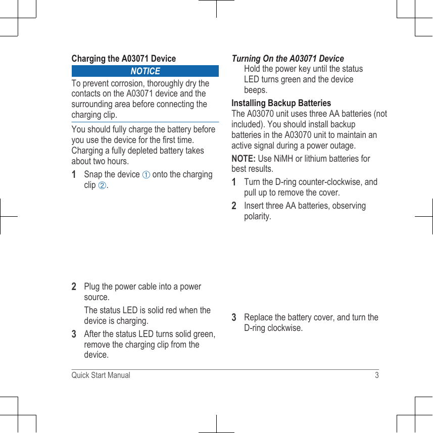 Charging the A03071 DeviceNOTICETo prevent corrosion, thoroughly dry thecontacts on the A03071 device and thesurrounding area before connecting thecharging clip.You should fully charge the battery beforeyou use the device for the first time.Charging a fully depleted battery takesabout two hours.1Snap the device À onto the chargingclip Á.2Plug the power cable into a powersource.The status LED is solid red when thedevice is charging.3After the status LED turns solid green,remove the charging clip from thedevice.Turning On the A03071 DeviceHold the power key until the statusLED turns green and the devicebeeps.Installing Backup BatteriesThe A03070 unit uses three AA batteries (notincluded). You should install backupbatteries in the A03070 unit to maintain anactive signal during a power outage.NOTE: Use NiMH or lithium batteries forbest results.1Turn the D-ring counter-clockwise, andpull up to remove the cover.2Insert three AA batteries, observingpolarity.3Replace the battery cover, and turn theD-ring clockwise.Quick Start Manual 3