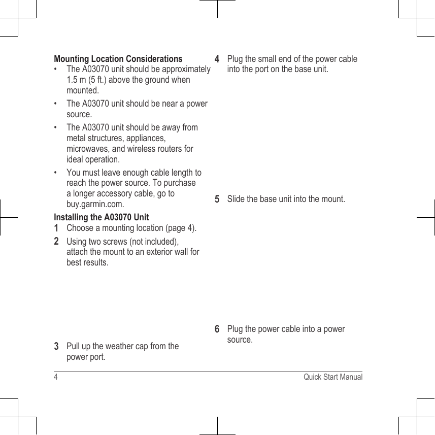 Mounting Location Considerations• The A03070 unit should be approximately1.5 m (5 ft.) above the ground whenmounted.• The A03070 unit should be near a powersource.• The A03070 unit should be away frommetal structures, appliances,microwaves, and wireless routers forideal operation.• You must leave enough cable length toreach the power source. To purchasea longer accessory cable, go to buy.garmin.com.Installing the A03070 Unit1Choose a mounting location (page 4).2Using two screws (not included),attach the mount to an exterior wall forbest results.3Pull up the weather cap from thepower port.4Plug the small end of the power cableinto the port on the base unit.5Slide the base unit into the mount.6Plug the power cable into a powersource.4 Quick Start Manual