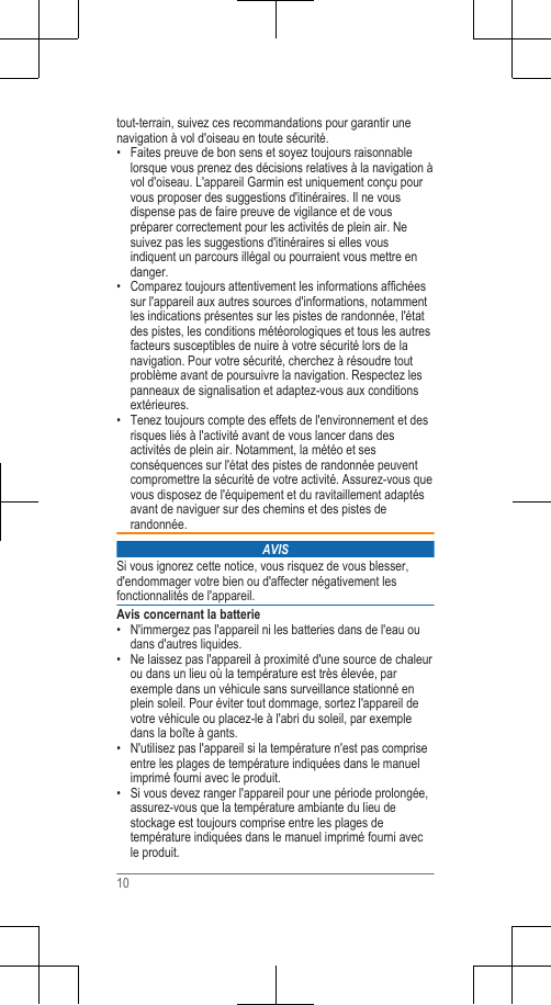 tout-terrain, suivez ces recommandations pour garantir unenavigation à vol d&apos;oiseau en toute sécurité.• Faites preuve de bon sens et soyez toujours raisonnablelorsque vous prenez des décisions relatives à la navigation àvol d&apos;oiseau. L&apos;appareil Garmin est uniquement conçu pourvous proposer des suggestions d&apos;itinéraires. Il ne vousdispense pas de faire preuve de vigilance et de vouspréparer correctement pour les activités de plein air. Nesuivez pas les suggestions d&apos;itinéraires si elles vousindiquent un parcours illégal ou pourraient vous mettre endanger.• Comparez toujours attentivement les informations affichéessur l&apos;appareil aux autres sources d&apos;informations, notammentles indications présentes sur les pistes de randonnée, l&apos;étatdes pistes, les conditions météorologiques et tous les autresfacteurs susceptibles de nuire à votre sécurité lors de lanavigation. Pour votre sécurité, cherchez à résoudre toutproblème avant de poursuivre la navigation. Respectez lespanneaux de signalisation et adaptez-vous aux conditionsextérieures.• Tenez toujours compte des effets de l&apos;environnement et desrisques liés à l&apos;activité avant de vous lancer dans desactivités de plein air. Notamment, la météo et sesconséquences sur l&apos;état des pistes de randonnée peuventcompromettre la sécurité de votre activité. Assurez-vous quevous disposez de l&apos;équipement et du ravitaillement adaptésavant de naviguer sur des chemins et des pistes derandonnée.AVISSi vous ignorez cette notice, vous risquez de vous blesser,d&apos;endommager votre bien ou d&apos;affecter négativement lesfonctionnalités de l&apos;appareil.Avis concernant la batterie• N&apos;immergez pas l&apos;appareil ni les batteries dans de l&apos;eau oudans d&apos;autres liquides.• Ne laissez pas l&apos;appareil à proximité d&apos;une source de chaleurou dans un lieu où la température est très élevée, parexemple dans un véhicule sans surveillance stationné enplein soleil. Pour éviter tout dommage, sortez l&apos;appareil devotre véhicule ou placez-le à l&apos;abri du soleil, par exempledans la boîte à gants.• N&apos;utilisez pas l&apos;appareil si la température n&apos;est pas compriseentre les plages de température indiquées dans le manuelimprimé fourni avec le produit.• Si vous devez ranger l&apos;appareil pour une période prolongée,assurez-vous que la température ambiante du lieu destockage est toujours comprise entre les plages detempérature indiquées dans le manuel imprimé fourni avecle produit.10