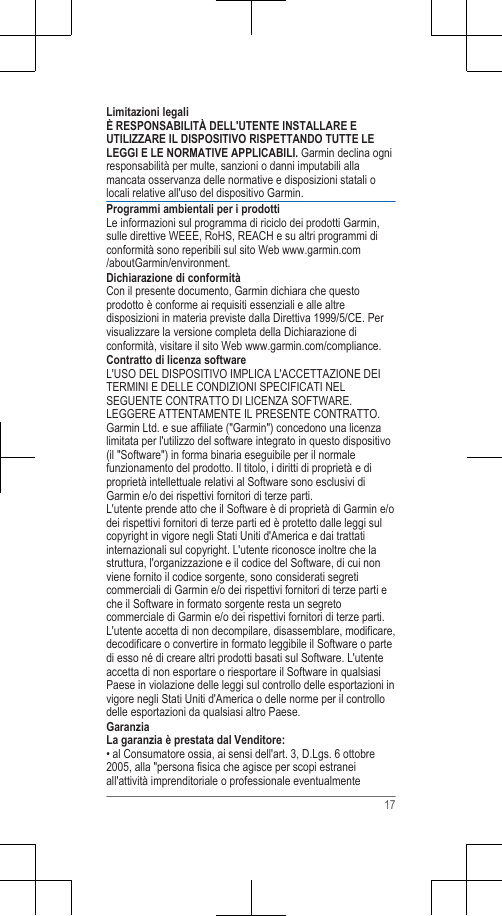 Limitazioni legaliÈ RESPONSABILITÀ DELL&apos;UTENTE INSTALLARE EUTILIZZARE IL DISPOSITIVO RISPETTANDO TUTTE LELEGGI E LE NORMATIVE APPLICABILI. Garmin declina ogniresponsabilità per multe, sanzioni o danni imputabili allamancata osservanza delle normative e disposizioni statali olocali relative all&apos;uso del dispositivo Garmin.Programmi ambientali per i prodottiLe informazioni sul programma di riciclo dei prodotti Garmin,sulle direttive WEEE, RoHS, REACH e su altri programmi diconformità sono reperibili sul sito Web www.garmin.com/aboutGarmin/environment.Dichiarazione di conformitàCon il presente documento, Garmin dichiara che questoprodotto è conforme ai requisiti essenziali e alle altredisposizioni in materia previste dalla Direttiva 1999/5/CE. Pervisualizzare la versione completa della Dichiarazione diconformità, visitare il sito Web www.garmin.com/compliance.Contratto di licenza softwareL&apos;USO DEL DISPOSITIVO IMPLICA L&apos;ACCETTAZIONE DEITERMINI E DELLE CONDIZIONI SPECIFICATI NELSEGUENTE CONTRATTO DI LICENZA SOFTWARE.LEGGERE ATTENTAMENTE IL PRESENTE CONTRATTO.Garmin Ltd. e sue affiliate (&quot;Garmin&quot;) concedono una licenzalimitata per l&apos;utilizzo del software integrato in questo dispositivo(il &quot;Software&quot;) in forma binaria eseguibile per il normalefunzionamento del prodotto. Il titolo, i diritti di proprietà e diproprietà intellettuale relativi al Software sono esclusivi diGarmin e/o dei rispettivi fornitori di terze parti.L&apos;utente prende atto che il Software è di proprietà di Garmin e/odei rispettivi fornitori di terze parti ed è protetto dalle leggi sulcopyright in vigore negli Stati Uniti d&apos;America e dai trattatiinternazionali sul copyright. L&apos;utente riconosce inoltre che lastruttura, l&apos;organizzazione e il codice del Software, di cui nonviene fornito il codice sorgente, sono considerati segreticommerciali di Garmin e/o dei rispettivi fornitori di terze parti eche il Software in formato sorgente resta un segretocommerciale di Garmin e/o dei rispettivi fornitori di terze parti.L&apos;utente accetta di non decompilare, disassemblare, modificare,decodificare o convertire in formato leggibile il Software o partedi esso né di creare altri prodotti basati sul Software. L&apos;utenteaccetta di non esportare o riesportare il Software in qualsiasiPaese in violazione delle leggi sul controllo delle esportazioni invigore negli Stati Uniti d&apos;America o delle norme per il controllodelle esportazioni da qualsiasi altro Paese.GaranziaLa garanzia è prestata dal Venditore:• al Consumatore ossia, ai sensi dell&apos;art. 3, D.Lgs. 6 ottobre2005, alla &quot;persona fisica che agisce per scopi estraneiall&apos;attività imprenditoriale o professionale eventualmente17