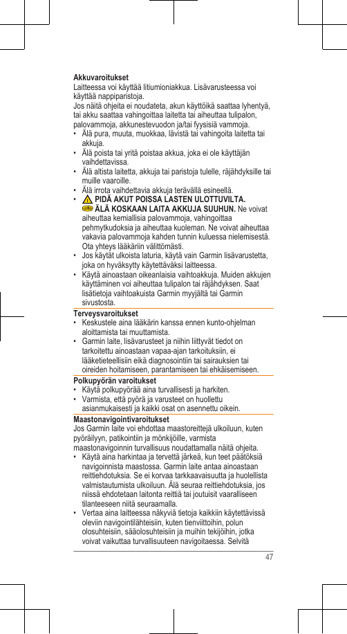 AkkuvaroituksetLaitteessa voi käyttää litiumioniakkua. Lisävarusteessa voikäyttää nappiparistoja.Jos näitä ohjeita ei noudateta, akun käyttöikä saattaa lyhentyä,tai akku saattaa vahingoittaa laitetta tai aiheuttaa tulipalon,palovammoja, akkunestevuodon ja/tai fyysisiä vammoja.• Älä pura, muuta, muokkaa, lävistä tai vahingoita laitetta taiakkuja.• Älä poista tai yritä poistaa akkua, joka ei ole käyttäjänvaihdettavissa.• Älä altista laitetta, akkuja tai paristoja tulelle, räjähdyksille taimuille vaaroille.•Älä irrota vaihdettavia akkuja terävällä esineellä.• PIDÄ AKUT POISSA LASTEN ULOTTUVILTA. ÄLÄ KOSKAAN LAITA AKKUJA SUUHUN. Ne voivataiheuttaa kemiallisia palovammoja, vahingoittaapehmytkudoksia ja aiheuttaa kuoleman. Ne voivat aiheuttaavakavia palovammoja kahden tunnin kuluessa nielemisestä.Ota yhteys lääkäriin välittömästi.• Jos käytät ulkoista laturia, käytä vain Garmin lisävarustetta,joka on hyväksytty käytettäväksi laitteessa.• Käytä ainoastaan oikeanlaisia vaihtoakkuja. Muiden akkujenkäyttäminen voi aiheuttaa tulipalon tai räjähdyksen. Saatlisätietoja vaihtoakuista Garmin myyjältä tai Garminsivustosta.Terveysvaroitukset• Keskustele aina lääkärin kanssa ennen kunto-ohjelmanaloittamista tai muuttamista.• Garmin laite, lisävarusteet ja niihin liittyvät tiedot ontarkoitettu ainoastaan vapaa-ajan tarkoituksiin, eilääketieteellisiin eikä diagnosointiin tai sairauksien taioireiden hoitamiseen, parantamiseen tai ehkäisemiseen.Polkupyörän varoitukset• Käytä polkupyörää aina turvallisesti ja harkiten.• Varmista, että pyörä ja varusteet on huollettuasianmukaisesti ja kaikki osat on asennettu oikein.MaastonavigointivaroituksetJos Garmin laite voi ehdottaa maastoreittejä ulkoiluun, kutenpyöräilyyn, patikointiin ja mönkijöille, varmistamaastonavigoinnin turvallisuus noudattamalla näitä ohjeita.• Käytä aina harkintaa ja tervettä järkeä, kun teet päätöksiänavigoinnista maastossa. Garmin laite antaa ainoastaanreittiehdotuksia. Se ei korvaa tarkkaavaisuutta ja huolellistavalmistautumista ulkoiluun. Älä seuraa reittiehdotuksia, josniissä ehdotetaan laitonta reittiä tai joutuisit vaaralliseentilanteeseen niitä seuraamalla.• Vertaa aina laitteessa näkyviä tietoja kaikkiin käytettävissäoleviin navigointilähteisiin, kuten tienviittoihin, polunolosuhteisiin, sääolosuhteisiin ja muihin tekijöihin, jotkavoivat vaikuttaa turvallisuuteen navigoitaessa. Selvitä47