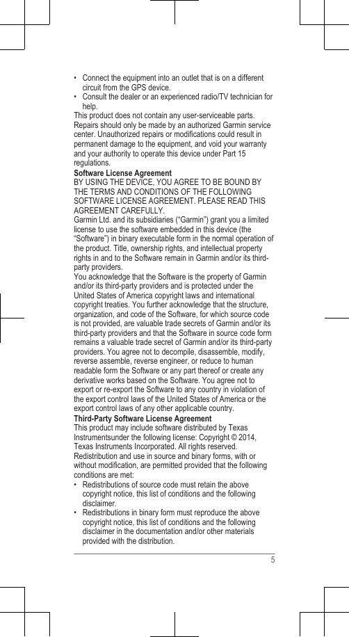 • Connect the equipment into an outlet that is on a differentcircuit from the GPS device.• Consult the dealer or an experienced radio/TV technician forhelp.This product does not contain any user-serviceable parts.Repairs should only be made by an authorized Garmin servicecenter. Unauthorized repairs or modifications could result inpermanent damage to the equipment, and void your warrantyand your authority to operate this device under Part 15regulations.Software License AgreementBY USING THE DEVICE, YOU AGREE TO BE BOUND BYTHE TERMS AND CONDITIONS OF THE FOLLOWINGSOFTWARE LICENSE AGREEMENT. PLEASE READ THISAGREEMENT CAREFULLY.Garmin Ltd. and its subsidiaries (“Garmin”) grant you a limitedlicense to use the software embedded in this device (the“Software”) in binary executable form in the normal operation ofthe product. Title, ownership rights, and intellectual propertyrights in and to the Software remain in Garmin and/or its third-party providers.You acknowledge that the Software is the property of Garminand/or its third-party providers and is protected under theUnited States of America copyright laws and internationalcopyright treaties. You further acknowledge that the structure,organization, and code of the Software, for which source codeis not provided, are valuable trade secrets of Garmin and/or itsthird-party providers and that the Software in source code formremains a valuable trade secret of Garmin and/or its third-partyproviders. You agree not to decompile, disassemble, modify,reverse assemble, reverse engineer, or reduce to humanreadable form the Software or any part thereof or create anyderivative works based on the Software. You agree not toexport or re-export the Software to any country in violation ofthe export control laws of the United States of America or theexport control laws of any other applicable country.Third-Party Software License AgreementThis product may include software distributed by TexasInstrumentsunder the following license: Copyright © 2014,Texas Instruments Incorporated. All rights reserved.Redistribution and use in source and binary forms, with orwithout modification, are permitted provided that the followingconditions are met:•Redistributions of source code must retain the abovecopyright notice, this list of conditions and the followingdisclaimer.• Redistributions in binary form must reproduce the abovecopyright notice, this list of conditions and the followingdisclaimer in the documentation and/or other materialsprovided with the distribution.5