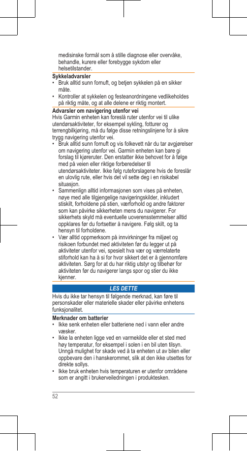 medisinske formål som å stille diagnose eller overvåke,behandle, kurere eller forebygge sykdom ellerhelsetilstander.Sykkeladvarsler• Bruk alltid sunn fornuft, og betjen sykkelen på en sikkermåte.• Kontroller at sykkelen og festeanordningene vedlikeholdespå riktig måte, og at alle delene er riktig montert.Advarsler om navigering utenfor veiHvis Garmin enheten kan foreslå ruter utenfor vei til ulikeutendørsaktiviteter, for eksempel sykling, fotturer ogterrengbilkjøring, må du følge disse retningslinjene for å sikretrygg navigering utenfor vei.• Bruk alltid sunn fornuft og vis folkevett når du tar avgjørelserom navigering utenfor vei. Garmin enheten kan bare giforslag til kjøreruter. Den erstatter ikke behovet for å følgemed på veien eller riktige forberedelser tilutendørsaktiviteter. Ikke følg ruteforslagene hvis de foreslåren ulovlig rute, eller hvis det vil sette deg i en risikabelsituasjon.• Sammenlign alltid informasjonen som vises på enheten,nøye med alle tilgjengelige navigeringskilder, inkludertstiskilt, forholdene på stien, værforhold og andre faktorersom kan påvirke sikkerheten mens du navigerer. Forsikkerhets skyld må eventuelle uoverensstemmelser alltidoppklares før du fortsetter å navigere. Følg skilt, og tahensyn til forholdene.•Vær alltid oppmerksom på innvirkninger fra miljøet ogrisikoen forbundet med aktiviteten før du legger ut påaktiviteter utenfor vei, spesielt hva vær og værrelatertestiforhold kan ha å si for hvor sikkert det er å gjennomføreaktiviteten. Sørg for at du har riktig utstyr og tilbehør foraktiviteten før du navigerer langs spor og stier du ikkekjenner.LES DETTEHvis du ikke tar hensyn til følgende merknad, kan føre tilpersonskader eller materielle skader eller påvirke enhetensfunksjonalitet.Merknader om batterier• Ikke senk enheten eller batteriene ned i vann eller andrevæsker.• Ikke la enheten ligge ved en varmekilde eller et sted medhøy temperatur, for eksempel i solen i en bil uten tilsyn.Unngå mulighet for skade ved å ta enheten ut av bilen elleroppbevare den i hanskerommet, slik at den ikke utsettes fordirekte sollys.• Ikke bruk enheten hvis temperaturen er utenfor områdenesom er angitt i brukerveiledningen i produktesken.52