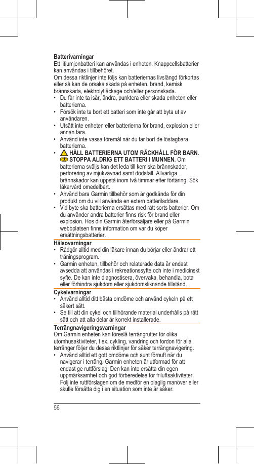 BatterivarningarEtt litiumjonbatteri kan användas i enheten. Knappcellsbatterierkan användas i tillbehöret.Om dessa riktlinjer inte följs kan batteriernas livslängd förkortaseller så kan de orsaka skada på enheten, brand, kemiskbrännskada, elektrolytläckage och/eller personskada.• Du får inte ta isär, ändra, punktera eller skada enheten ellerbatterierna.• Försök inte ta bort ett batteri som inte går att byta ut avanvändaren.• Utsätt inte enheten eller batterierna för brand, explosion ellerannan fara.•Använd inte vassa föremål när du tar bort de löstagbarabatterierna.• HÅLL BATTERIERNA UTOM RÄCKHÅLL FÖR BARN. STOPPA ALDRIG ETT BATTERI I MUNNEN. Ombatterierna sväljs kan det leda till kemiska brännskador,perforering av mjukvävnad samt dödsfall. Allvarligabrännskador kan uppstå inom två timmar efter förtäring. Sökläkarvård omedelbart.• Använd bara Garmin tillbehör som är godkända för dinprodukt om du vill använda en extern batteriladdare.• Vid byte ska batterierna ersättas med rätt sorts batterier. Omdu använder andra batterier finns risk för brand ellerexplosion. Hos din Garmin återförsäljare eller på Garminwebbplatsen finns information om var du köperersättningsbatterier.Hälsovarningar• Rådgör alltid med din läkare innan du börjar eller ändrar ettträningsprogram.• Garmin enheten, tillbehör och relaterade data är endastavsedda att användas i rekreationssyfte och inte i medicinsktsyfte. De kan inte diagnostisera, övervaka, behandla, botaeller förhindra sjukdom eller sjukdomsliknande tillstånd.Cykelvarningar• Använd alltid ditt bästa omdöme och använd cykeln på ettsäkert sätt.• Se till att din cykel och tillhörande material underhålls på rättsätt och att alla delar är korrekt installerade.TerrängnavigeringsvarningarOm Garmin enheten kan föreslå terrängrutter för olikautomhusaktiviteter, t.ex. cykling, vandring och fordon för allaterränger följer du dessa riktlinjer för säker terrängnavigering.• Använd alltid ett gott omdöme och sunt förnuft när dunavigerar i terräng. Garmin enheten är utformad för attendast ge ruttförslag. Den kan inte ersätta din egenuppmärksamhet och god förberedelse för friluftsaktiviteter.Följ inte ruttförslagen om de medför en olaglig manöver ellerskulle försätta dig i en situation som inte är säker.56