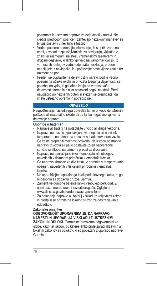 pozornost in ustrezno pripravo za dejavnosti v naravi. Nesledite predlogom poti, če ti zahtevajo nezakonit manever alibi vas postavili v nevarno situacijo.• Vedno pozorno primerjajte informacije, ki so prikazane naenoti, z vsemi razpoložljivimi viri za navigacijo, vključno zznaki ter razmerami na stezi, vremenskimi razmerami indrugimi dejavniki, ki lahko vplivajo na varno navigacijo. Izvarnostnih razlogov vedno odpravite neskladja, predennadaljujete z navigacijo, in upoštevajte postavljene znake terrazmere na poti.• Preden se odpravite na dejavnosti v naravi, bodite vednopozorni na učinke okolja in privzeta tveganja dejavnosti, šeposebej na vpliv, ki ga lahko imajo na varnost vašedejavnosti vreme in z njim povezani pogoji na stezi. Prednavigacijo po neznanih poteh in stezah se prepričajte, daimate ustrezno opremo in potrebščine.OBVESTILONeupoštevanje naslednjega obvestila lahko privede do telesnihpoškodb ali materialne škode ali pa lahko negativno vpliva nadelovanje naprave.Opombe o baterijah• Naprave ali baterij ne potapljajte v vodo ali druge tekočine.• Naprave ne pustite izpostavljene viru toplote ali na visokitemperaturi, na primer na soncu v nenadzorovanem vozilu.Če želite preprečiti možnost poškodb, ob izstopu odstranitenapravo iz vozila ali pa jo postavite izven neposrednesončne svetlobe, na primer v predal za drobnarije.• Naprave ne uporabljajte izven temperaturnih obsegov,navedenih v tiskanem priročniku v embalaži izdelka.• Če napravo shranite za dlje časa, jo shranite v temperaturnihobsegih, navedenih v tiskanem priročniku v embalažiizdelka.•Ne uporabljajte napajalnega in/ali podatkovnega kabla, ki gani odobrila ali dobavila družba Garmin.• Zamenljive gumbne baterije lahko vsebujejo perklorat. Znjimi boste morda morali ravnati drugače. Oglejte si www.dtsc.ca.gov/hazardouswaste/perchlorate.• Za odlaganje naprave ali baterij v skladu z veljavnimi zakoniin predpisi se obrnite na lokalno službo za odstranjevanjeodpadkov.Zakonske omejitveODGOVORNOST UPORABNIKA JE, DA NAPRAVONAMESTI IN UPORABLJA V SKLADU Z USTREZNIMIZAKONI IN ODLOKI. Garmin ne prevzema odgovornosti zaglobe, kazni ali škodo, do katere lahko pride zaradi državnih alilokalnih zakonov ali odlokov, ki so povezani z uporabo napraveGarmin.76