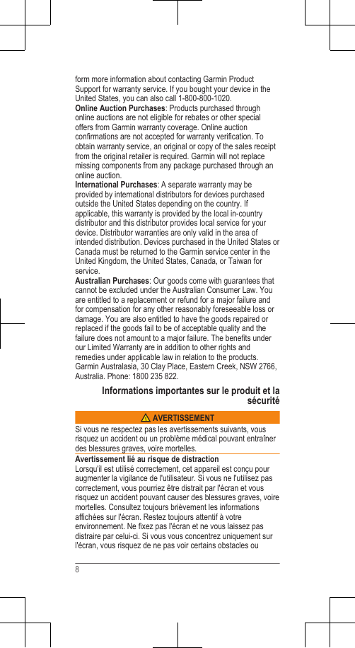form more information about contacting Garmin ProductSupport for warranty service. If you bought your device in theUnited States, you can also call 1-800-800-1020.Online Auction Purchases: Products purchased throughonline auctions are not eligible for rebates or other specialoffers from Garmin warranty coverage. Online auctionconfirmations are not accepted for warranty verification. Toobtain warranty service, an original or copy of the sales receiptfrom the original retailer is required. Garmin will not replacemissing components from any package purchased through anonline auction.International Purchases: A separate warranty may beprovided by international distributors for devices purchasedoutside the United States depending on the country. Ifapplicable, this warranty is provided by the local in-countrydistributor and this distributor provides local service for yourdevice. Distributor warranties are only valid in the area ofintended distribution. Devices purchased in the United States orCanada must be returned to the Garmin service center in theUnited Kingdom, the United States, Canada, or Taiwan forservice.Australian Purchases: Our goods come with guarantees thatcannot be excluded under the Australian Consumer Law. Youare entitled to a replacement or refund for a major failure andfor compensation for any other reasonably foreseeable loss ordamage. You are also entitled to have the goods repaired orreplaced if the goods fail to be of acceptable quality and thefailure does not amount to a major failure. The benefits underour Limited Warranty are in addition to other rights andremedies under applicable law in relation to the products.Garmin Australasia, 30 Clay Place, Eastern Creek, NSW 2766,Australia. Phone: 1800 235 822.Informations importantes sur le produit et lasécurité AVERTISSEMENTSi vous ne respectez pas les avertissements suivants, vousrisquez un accident ou un problème médical pouvant entraînerdes blessures graves, voire mortelles.Avertissement lié au risque de distractionLorsqu&apos;il est utilisé correctement, cet appareil est conçu pouraugmenter la vigilance de l&apos;utilisateur. Si vous ne l&apos;utilisez pascorrectement, vous pourriez être distrait par l&apos;écran et vousrisquez un accident pouvant causer des blessures graves, voiremortelles. Consultez toujours brièvement les informationsaffichées sur l&apos;écran. Restez toujours attentif à votreenvironnement. Ne fixez pas l&apos;écran et ne vous laissez pasdistraire par celui-ci. Si vous vous concentrez uniquement surl&apos;écran, vous risquez de ne pas voir certains obstacles ou8