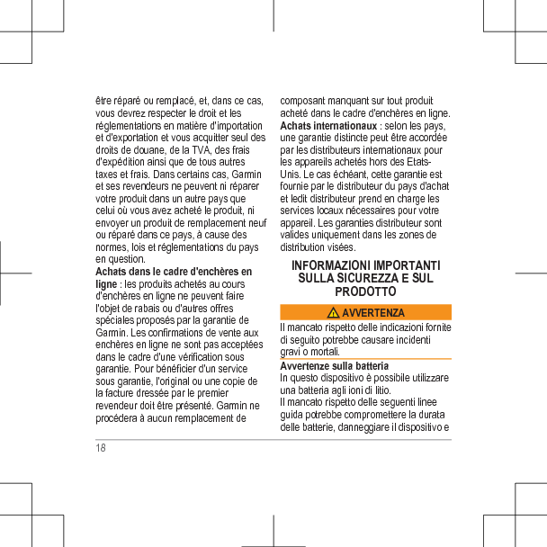 être réparé ou remplacé, et, dans ce cas,vous devrez respecter le droit et lesréglementations en matière d&apos;importationet d&apos;exportation et vous acquitter seul desdroits de douane, de la TVA, des fraisd&apos;expédition ainsi que de tous autrestaxes et frais. Dans certains cas, Garminet ses revendeurs ne peuvent ni réparervotre produit dans un autre pays quecelui où vous avez acheté le produit, nienvoyer un produit de remplacement neufou réparé dans ce pays, à cause desnormes, lois et réglementations du paysen question.Achats dans le cadre d&apos;enchères enligne : les produits achetés au coursd&apos;enchères en ligne ne peuvent fairel&apos;objet de rabais ou d&apos;autres offresspéciales proposés par la garantie deGarmin. Les confirmations de vente auxenchères en ligne ne sont pas acceptéesdans le cadre d&apos;une vérification sousgarantie. Pour bénéficier d&apos;un servicesous garantie, l&apos;original ou une copie dela facture dressée par le premierrevendeur doit être présenté. Garmin neprocédera à aucun remplacement decomposant manquant sur tout produitacheté dans le cadre d&apos;enchères en ligne.Achats internationaux : selon les pays,une garantie distincte peut être accordéepar les distributeurs internationaux pourles appareils achetés hors des Etats-Unis. Le cas échéant, cette garantie estfournie par le distributeur du pays d&apos;achatet ledit distributeur prend en charge lesservices locaux nécessaires pour votreappareil. Les garanties distributeur sontvalides uniquement dans les zones dedistribution visées.INFORMAZIONI IMPORTANTISULLA SICUREZZA E SULPRODOTTO AVVERTENZAIl mancato rispetto delle indicazioni fornitedi seguito potrebbe causare incidentigravi o mortali.Avvertenze sulla batteriaIn questo dispositivo è possibile utilizzareuna batteria agli ioni di litio.Il mancato rispetto delle seguenti lineeguida potrebbe compromettere la duratadelle batterie, danneggiare il dispositivo e18