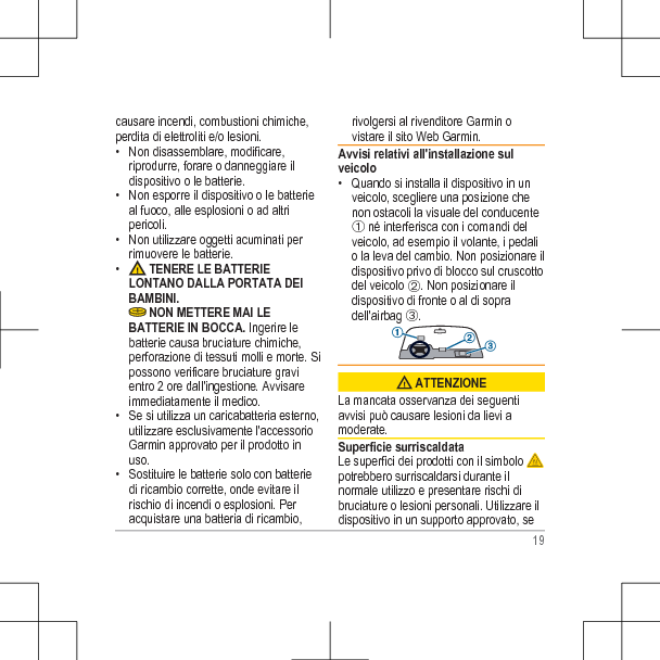 causare incendi, combustioni chimiche,perdita di elettroliti e/o lesioni.• Non disassemblare, modificare,riprodurre, forare o danneggiare ildispositivo o le batterie.• Non esporre il dispositivo o le batterieal fuoco, alle esplosioni o ad altripericoli.• Non utilizzare oggetti acuminati perrimuovere le batterie.•  TENERE LE BATTERIELONTANO DALLA PORTATA DEIBAMBINI. NON METTERE MAI LEBATTERIE IN BOCCA. Ingerire lebatterie causa bruciature chimiche,perforazione di tessuti molli e morte. Sipossono verificare bruciature gravientro 2 ore dall&apos;ingestione. Avvisareimmediatamente il medico.• Se si utilizza un caricabatteria esterno,utilizzare esclusivamente l&apos;accessorioGarmin approvato per il prodotto inuso.• Sostituire le batterie solo con batteriedi ricambio corrette, onde evitare ilrischio di incendi o esplosioni. Peracquistare una batteria di ricambio,rivolgersi al rivenditore Garmin ovistare il sito Web Garmin.Avvisi relativi all&apos;installazione sulveicolo• Quando si installa il dispositivo in unveicolo, scegliere una posizione chenon ostacoli la visuale del conducenteÀ né interferisca con i comandi delveicolo, ad esempio il volante, i pedalio la leva del cambio. Non posizionare ildispositivo privo di blocco sul cruscottodel veicolo Á. Non posizionare ildispositivo di fronte o al di sopradell&apos;airbag Â. ATTENZIONELa mancata osservanza dei seguentiavvisi può causare lesioni da lievi amoderate.Superficie surriscaldataLe superfici dei prodotti con il simbolo potrebbero surriscaldarsi durante ilnormale utilizzo e presentare rischi dibruciature o lesioni personali. Utilizzare ildispositivo in un supporto approvato, se19