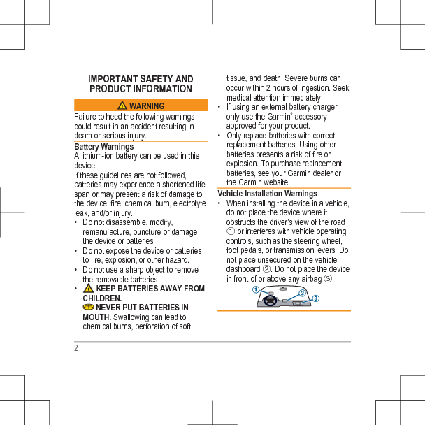 IMPORTANT SAFETY ANDPRODUCT INFORMATION WARNINGFailure to heed the following warningscould result in an accident resulting indeath or serious injury.Battery WarningsA lithium-ion battery can be used in thisdevice.If these guidelines are not followed,batteries may experience a shortened lifespan or may present a risk of damage tothe device, fire, chemical burn, electrolyteleak, and/or injury.• Do not disassemble, modify,remanufacture, puncture or damagethe device or batteries.• Do not expose the device or batteriesto fire, explosion, or other hazard.• Do not use a sharp object to removethe removable batteries.•  KEEP BATTERIES AWAY FROMCHILDREN. NEVER PUT BATTERIES INMOUTH. Swallowing can lead tochemical burns, perforation of softtissue, and death. Severe burns canoccur within 2 hours of ingestion. Seekmedical attention immediately.• If using an external battery charger,only use the Garmin® accessoryapproved for your product.• Only replace batteries with correctreplacement batteries. Using otherbatteries presents a risk of fire orexplosion. To purchase replacementbatteries, see your Garmin dealer orthe Garmin website.Vehicle Installation Warnings• When installing the device in a vehicle,do not place the device where itobstructs the driver’s view of the roadÀ or interferes with vehicle operatingcontrols, such as the steering wheel,foot pedals, or transmission levers. Donot place unsecured on the vehicledashboard Á. Do not place the devicein front of or above any airbag Â.2