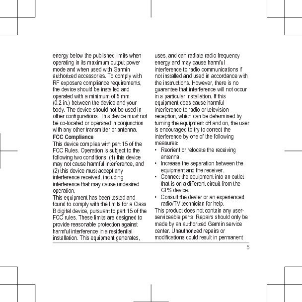 energy below the published limits whenoperating in its maximum output powermode and when used with Garminauthorized accessories. To comply withRF exposure compliance requirements,the device should be installed andoperated with a minimum of 5 mm(0.2 in.) between the device and yourbody. The device should not be used inother configurations. This device must notbe co-located or operated in conjunctionwith any other transmitter or antenna.FCC ComplianceThis device complies with part 15 of theFCC Rules. Operation is subject to thefollowing two conditions: (1) this devicemay not cause harmful interference, and(2) this device must accept anyinterference received, includinginterference that may cause undesiredoperation.This equipment has been tested andfound to comply with the limits for a ClassB digital device, pursuant to part 15 of theFCC rules. These limits are designed toprovide reasonable protection againstharmful interference in a residentialinstallation. This equipment generates,uses, and can radiate radio frequencyenergy and may cause harmfulinterference to radio communications ifnot installed and used in accordance withthe instructions. However, there is noguarantee that interference will not occurin a particular installation. If thisequipment does cause harmfulinterference to radio or televisionreception, which can be determined byturning the equipment off and on, the useris encouraged to try to correct theinterference by one of the followingmeasures:• Reorient or relocate the receivingantenna.• Increase the separation between theequipment and the receiver.• Connect the equipment into an outletthat is on a different circuit from theGPS device.• Consult the dealer or an experiencedradio/TV technician for help.This product does not contain any user-serviceable parts. Repairs should only bemade by an authorized Garmin servicecenter. Unauthorized repairs ormodifications could result in permanent5