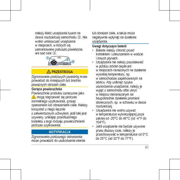 należy kłaść urządzenia luzem nadesce rozdzielczej samochodu Á. Niewolno umieszczać urządzeniaw miejscach, w których sązamontowane poduszki powietrzne,ani nad nimi Â. PRZESTROGAZignorowanie poniższych przestróg możeprowadzić do mniejszych lub średniopoważnych obrażeń ciała.Gorąca powierzchniaPowierzchnie produktu oznaczone jako mogą nagrzewać się podczasnormalnego użytkowania, grożącoparzeniem lub obrażeniami ciała. Należykorzystać z niego łączniez zatwierdzonym uchwytem, jeśli taki jestużywany, unikając przedłużonegokontaktu z tego rodzaju powierzchniamipodczas użytkowania.NOTYFIKACJAZignorowanie poniższego ostrzeżeniamoże prowadzić do uszkodzenia mienialub obrażeń ciała, a także możenegatywnie wpłynąć na działanieurządzenia.Uwagi dotyczące baterii• Baterie należy chronić przedkontaktem i zanurzeniem w wodziei innych płynach.• Urządzenia nie należy pozostawiaćw pobliżu źródeł ciepła aniw miejscach narażonych na działaniewysokiej temperatury, np.w samochodzie zaparkowanym nasłońcu. Aby uniknąć ryzykauszkodzenia urządzenia, należy jewyjąć z samochodu albo ukryćw miejscu nienarażonym nabezpośrednie działanie promienisłonecznych, np. w schowku w descerozdzielczej.• Urządzenia nie wolno używaćw temperaturze wykraczającej pozazakres od -20°C do 40°C (od -4°F do104°F).• Jeśli urządzenie nie będzie używaneprzez dłuższy czas, należy jeprzechowywać w temperaturze od 0°Cdo 25°C (od 32°F do 77°F).81