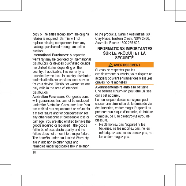 copy of the sales receipt from the originalretailer is required. Garmin will notreplace missing components from anypackage purchased through an onlineauction.International Purchases: A separatewarranty may be provided by internationaldistributors for devices purchased outsidethe United States depending on thecountry. If applicable, this warranty isprovided by the local in-country distributorand this distributor provides local servicefor your device. Distributor warranties areonly valid in the area of intendeddistribution.Australian Purchases: Our goods comewith guarantees that cannot be excludedunder the Australian Consumer Law. Youare entitled to a replacement or refund fora major failure and for compensation forany other reasonably foreseeable loss ordamage. You are also entitled to have thegoods repaired or replaced if the goodsfail to be of acceptable quality and thefailure does not amount to a major failure.The benefits under our Limited Warrantyare in addition to other rights andremedies under applicable law in relationto the products. Garmin Australasia, 30Clay Place, Eastern Creek, NSW 2766,Australia. Phone: 1800 235 822.INFORMATIONS IMPORTANTESSUR LE PRODUIT ET LASÉCURITÉ AVERTISSEMENTSi vous ne respectez pas lesavertissements suivants, vous risquez unaccident pouvant entraîner des blessuresgraves, voire mortelles.Avertissements relatifs à la batterieUne batterie lithium-ion peut être utiliséedans cet appareil.Le non-respect de ces consignes peutcauser une diminution de la durée de viedes batteries, endommager l&apos;appareil ouprésenter un risque d&apos;incendie, de brûlurechimique, de fuite d&apos;électrolyte et/ou deblessure.• Ne démontez pas l&apos;appareil ni lesbatteries, ne les modifiez pas, ne lesrefabriquez pas, ne les percez pas, neles endommagez pas.10