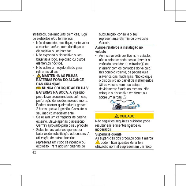 incêndios, queimaduras químicas, fugade eletrólitos e/ou ferimentos.• Não desmonte, modifique, tente voltara montar, perfure nem danifique odispositivo ou as baterias.• Não exponha o dispositivo ou asbaterias a fogo, explosão ou outroselementos nocivos.• Não utilize um objeto afiado pararetirar as pilhas.•  MANTENHA AS PILHAS/BATERIAS FORA DO ALCANCEDAS CRIANÇAS. NUNCA COLOQUE AS PILHAS/BATERIAS NA BOCA. A ingestãopode levar a queimaduras químicas,perfuração de tecidos moles e morte.Podem ocorrer queimaduras graves2 horas após a ingestão. Consulte oseu médico imediatamente.• Se utilizar um carregador de bateriaexterno, utilize apenas o acessórioGarmin aprovado para o seu produto.• Substitua as baterias apenas porbaterias de substituição adequadas. Autilização de outras bateriasrepresenta um risco de incêndio ouexplosão. Para adquirir baterias desubstituição, consulte o seurepresentante Garmin ou o websiteGarmin.Avisos relativos à instalação noveículo• Ao instalar o dispositivo num veículo,não o coloque onde possa obstruir avisão do condutor da estrada À ouinterferir com os controlos do veículo,tais como o volante, os pedais ou aalavanca das mudanças. Não coloqueo dispositivo no painel de instrumentosÁ do veículo sem que estejadevidamente fixado ao mesmo. Nãocoloque o dispositivo em frente ousobre um airbag Â. CUIDADONão seguir os seguintes cuidados poderesultar em ferimentos ligeiros oumoderados.Superfície quenteAs superfícies dos produtos com a marca podem ficar quentes durante autilização normal e apresentam um risco42