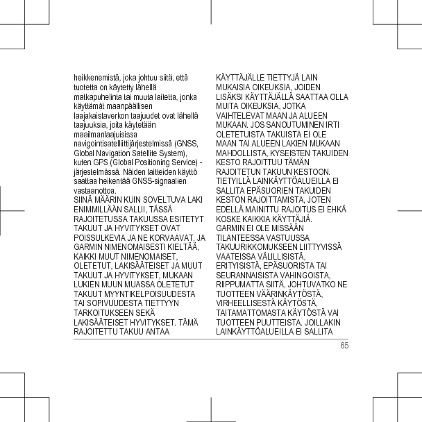 heikkenemistä, joka johtuu siitä, ettätuotetta on käytetty lähellämatkapuhelinta tai muuta laitetta, jonkakäyttämät maanpäällisenlaajakaistaverkon taajuudet ovat lähellätaajuuksia, joita käytetäänmaailmanlaajuisissanavigointisatelliittijärjestelmissä (GNSS,Global Navigation Satellite System),kuten GPS (Global Positioning Service) -järjestelmässä. Näiden laitteiden käyttösaattaa heikentää GNSS-signaalienvastaanottoa.SIINÄ MÄÄRIN KUIN SOVELTUVA LAKIENIMMILLÄÄN SALLII, TÄSSÄRAJOITETUSSA TAKUUSSA ESITETYTTAKUUT JA HYVITYKSET OVATPOISSULKEVIA JA NE KORVAAVAT, JAGARMIN NIMENOMAISESTI KIELTÄÄ,KAIKKI MUUT NIMENOMAISET,OLETETUT, LAKISÄÄTEISET JA MUUTTAKUUT JA HYVITYKSET, MUKAANLUKIEN MUUN MUASSA OLETETUTTAKUUT MYYNTIKELPOISUUDESTATAI SOPIVUUDESTA TIETTYYNTARKOITUKSEEN SEKÄLAKISÄÄTEISET HYVITYKSET. TÄMÄRAJOITETTU TAKUU ANTAAKÄYTTÄJÄLLE TIETTYJÄ LAINMUKAISIA OIKEUKSIA, JOIDENLISÄKSI KÄYTTÄJÄLLÄ SAATTAA OLLAMUITA OIKEUKSIA, JOTKAVAIHTELEVAT MAAN JA ALUEENMUKAAN. JOS SANOUTUMINEN IRTIOLETETUISTA TAKUISTA EI OLEMAAN TAI ALUEEN LAKIEN MUKAANMAHDOLLISTA, KYSEISTEN TAKUIDENKESTO RAJOITTUU TÄMÄNRAJOITETUN TAKUUN KESTOON.TIETYILLÄ LAINKÄYTTÖALUEILLA EISALLITA EPÄSUORIEN TAKUIDENKESTON RAJOITTAMISTA, JOTENEDELLÄ MAINITTU RAJOITUS EI EHKÄKOSKE KAIKKIA KÄYTTÄJIÄ.GARMIN EI OLE MISSÄÄNTILANTEESSA VASTUUSSATAKUURIKKOMUKSEEN LIITTYVISSÄVAATEISSA VÄLILLISISTÄ,ERITYISISTÄ, EPÄSUORISTA TAISEURANNAISISTA VAHINGOISTA,RIIPPUMATTA SIITÄ, JOHTUVATKO NETUOTTEEN VÄÄRINKÄYTÖSTÄ,VIRHEELLISESTÄ KÄYTÖSTÄ,TAITAMATTOMASTA KÄYTÖSTÄ VAITUOTTEEN PUUTTEISTA. JOILLAKINLAINKÄYTTÖALUEILLA EI SALLITA65