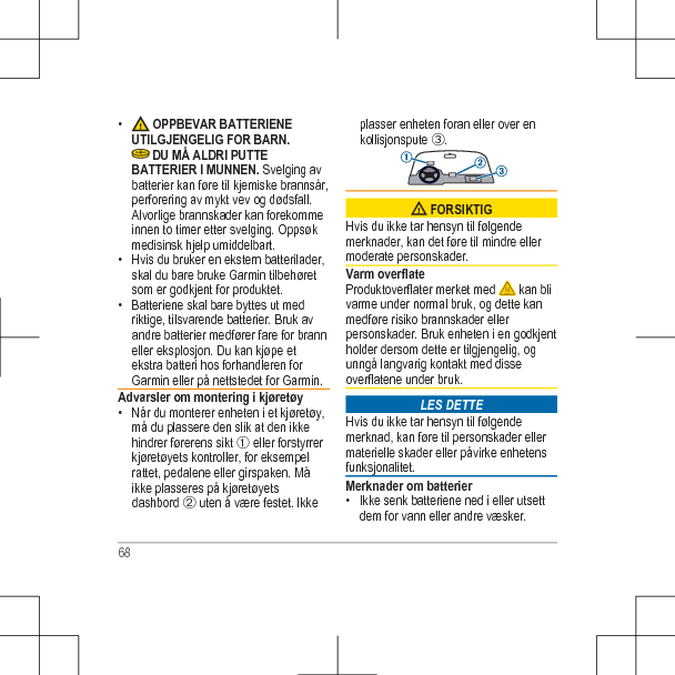 •  OPPBEVAR BATTERIENEUTILGJENGELIG FOR BARN. DU MÅ ALDRI PUTTEBATTERIER I MUNNEN. Svelging avbatterier kan føre til kjemiske brannsår,perforering av mykt vev og dødsfall.Alvorlige brannskader kan forekommeinnen to timer etter svelging. Oppsøkmedisinsk hjelp umiddelbart.• Hvis du bruker en ekstern batterilader,skal du bare bruke Garmin tilbehøretsom er godkjent for produktet.• Batteriene skal bare byttes ut medriktige, tilsvarende batterier. Bruk avandre batterier medfører fare for branneller eksplosjon. Du kan kjøpe etekstra batteri hos forhandleren forGarmin eller på nettstedet for Garmin.Advarsler om montering i kjøretøy• Når du monterer enheten i et kjøretøy,må du plassere den slik at den ikkehindrer førerens sikt À eller forstyrrerkjøretøyets kontroller, for eksempelrattet, pedalene eller girspaken. Måikke plasseres på kjøretøyetsdashbord Á uten å være festet. Ikkeplasser enheten foran eller over enkollisjonspute Â. FORSIKTIGHvis du ikke tar hensyn til følgendemerknader, kan det føre til mindre ellermoderate personskader.Varm overflateProduktoverflater merket med   kan blivarme under normal bruk, og dette kanmedføre risiko brannskader ellerpersonskader. Bruk enheten i en godkjentholder dersom dette er tilgjengelig, ogunngå langvarig kontakt med disseoverflatene under bruk.LES DETTEHvis du ikke tar hensyn til følgendemerknad, kan føre til personskader ellermaterielle skader eller påvirke enhetensfunksjonalitet.Merknader om batterier• Ikke senk batteriene ned i eller utsettdem for vann eller andre væsker.68