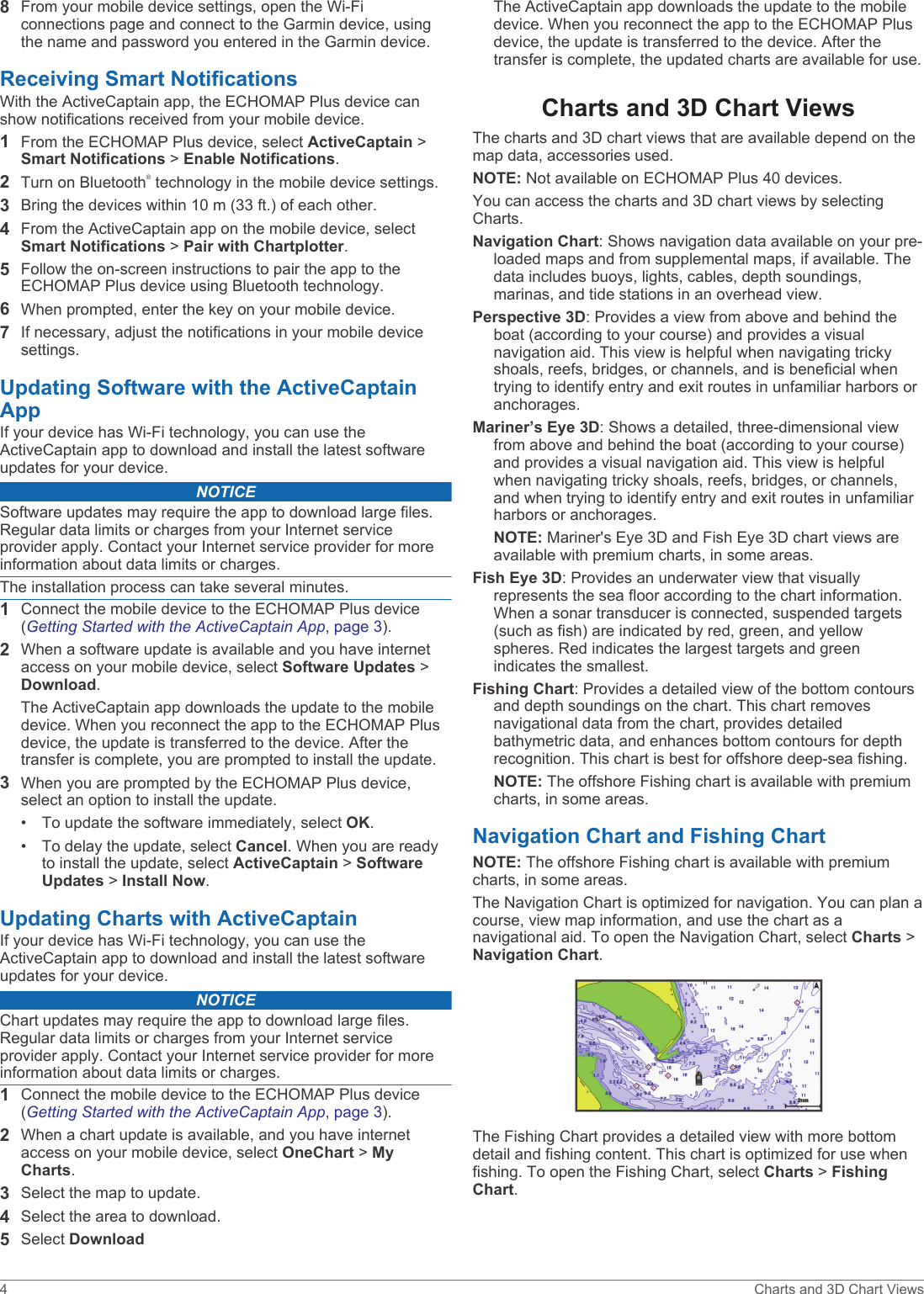 8From your mobile device settings, open the Wi‑Fi connections page and connect to the Garmin device, using the name and password you entered in the Garmin device.Receiving Smart NotificationsWith the ActiveCaptain app, the ECHOMAP Plus device can show notifications received from your mobile device.1From the ECHOMAP Plus device, select ActiveCaptain &gt; Smart Notifications &gt; Enable Notifications.2Turn on Bluetooth® technology in the mobile device settings.3Bring the devices within 10 m (33 ft.) of each other.4From the ActiveCaptain app on the mobile device, select Smart Notifications &gt; Pair with Chartplotter.5Follow the on-screen instructions to pair the app to the ECHOMAP Plus device using Bluetooth technology.6When prompted, enter the key on your mobile device.7If necessary, adjust the notifications in your mobile device settings.Updating Software with the ActiveCaptain AppIf your device has Wi‑Fi technology, you can use the ActiveCaptain app to download and install the latest software updates for your device.NOTICESoftware updates may require the app to download large files. Regular data limits or charges from your Internet service provider apply. Contact your Internet service provider for more information about data limits or charges.The installation process can take several minutes.1Connect the mobile device to the ECHOMAP Plus device (Getting Started with the ActiveCaptain App, page 3).2When a software update is available and you have internet access on your mobile device, select Software Updates &gt; Download.The ActiveCaptain app downloads the update to the mobile device. When you reconnect the app to the ECHOMAP Plus device, the update is transferred to the device. After the transfer is complete, you are prompted to install the update.3When you are prompted by the ECHOMAP Plus device, select an option to install the update.• To update the software immediately, select OK.• To delay the update, select Cancel. When you are ready to install the update, select ActiveCaptain &gt; Software Updates &gt; Install Now.Updating Charts with ActiveCaptainIf your device has Wi‑Fi technology, you can use the ActiveCaptain app to download and install the latest software updates for your device.NOTICEChart updates may require the app to download large files. Regular data limits or charges from your Internet service provider apply. Contact your Internet service provider for more information about data limits or charges.1Connect the mobile device to the ECHOMAP Plus device (Getting Started with the ActiveCaptain App, page 3).2When a chart update is available, and you have internet access on your mobile device, select OneChart &gt; My Charts.3Select the map to update.4Select the area to download.5Select DownloadThe ActiveCaptain app downloads the update to the mobile device. When you reconnect the app to the ECHOMAP Plus device, the update is transferred to the device. After the transfer is complete, the updated charts are available for use.Charts and 3D Chart ViewsThe charts and 3D chart views that are available depend on the map data, accessories used.NOTE: Not available on ECHOMAP Plus 40 devices.You can access the charts and 3D chart views by selecting Charts.Navigation Chart: Shows navigation data available on your pre-loaded maps and from supplemental maps, if available. The data includes buoys, lights, cables, depth soundings, marinas, and tide stations in an overhead view.Perspective 3D: Provides a view from above and behind the boat (according to your course) and provides a visual navigation aid. This view is helpful when navigating tricky shoals, reefs, bridges, or channels, and is beneficial when trying to identify entry and exit routes in unfamiliar harbors or anchorages.Mariner’s Eye 3D: Shows a detailed, three-dimensional view from above and behind the boat (according to your course) and provides a visual navigation aid. This view is helpful when navigating tricky shoals, reefs, bridges, or channels, and when trying to identify entry and exit routes in unfamiliar harbors or anchorages.NOTE: Mariner&apos;s Eye 3D and Fish Eye 3D chart views are available with premium charts, in some areas.Fish Eye 3D: Provides an underwater view that visually represents the sea floor according to the chart information. When a sonar transducer is connected, suspended targets (such as fish) are indicated by red, green, and yellow spheres. Red indicates the largest targets and green indicates the smallest.Fishing Chart: Provides a detailed view of the bottom contours and depth soundings on the chart. This chart removes navigational data from the chart, provides detailed bathymetric data, and enhances bottom contours for depth recognition. This chart is best for offshore deep-sea fishing.NOTE: The offshore Fishing chart is available with premium charts, in some areas.Navigation Chart and Fishing ChartNOTE: The offshore Fishing chart is available with premium charts, in some areas.The Navigation Chart is optimized for navigation. You can plan a course, view map information, and use the chart as a navigational aid. To open the Navigation Chart, select Charts &gt; Navigation Chart.The Fishing Chart provides a detailed view with more bottom detail and fishing content. This chart is optimized for use when fishing. To open the Fishing Chart, select Charts &gt; Fishing Chart.4 Charts and 3D Chart Views