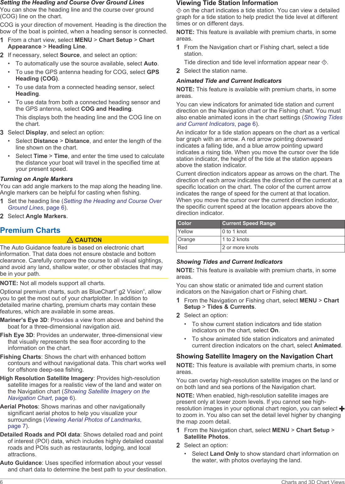 Setting the Heading and Course Over Ground LinesYou can show the heading line and the course over ground (COG) line on the chart.COG is your direction of movement. Heading is the direction the bow of the boat is pointed, when a heading sensor is connected.1From a chart view, select MENU &gt; Chart Setup &gt; Chart Appearance &gt; Heading Line.2If necessary, select Source, and select an option:• To automatically use the source available, select Auto.• To use the GPS antenna heading for COG, select GPS Heading (COG).• To use data from a connected heading sensor, select Heading.• To use data from both a connected heading sensor and the GPS antenna, select COG and Heading.This displays both the heading line and the COG line on the chart.3Select Display, and select an option:• Select Distance &gt; Distance, and enter the length of the line shown on the chart.• Select Time &gt; Time, and enter the time used to calculate the distance your boat will travel in the specified time at your present speed.Turning on Angle MarkersYou can add angle markers to the map along the heading line. Angle markers can be helpful for casting when fishing.1Set the heading line (Setting the Heading and Course Over Ground Lines, page 6).2Select Angle Markers.Premium Charts CAUTIONThe Auto Guidance feature is based on electronic chart information. That data does not ensure obstacle and bottom clearance. Carefully compare the course to all visual sightings, and avoid any land, shallow water, or other obstacles that may be in your path.NOTE: Not all models support all charts.Optional premium charts, such as BlueChart® g2 Vision®, allow you to get the most out of your chartplotter. In addition to detailed marine charting, premium charts may contain these features, which are available in some areas.Mariner’s Eye 3D: Provides a view from above and behind the boat for a three-dimensional navigation aid.Fish Eye 3D: Provides an underwater, three-dimensional view that visually represents the sea floor according to the information on the chart.Fishing Charts: Shows the chart with enhanced bottom contours and without navigational data. This chart works well for offshore deep-sea fishing.High Resolution Satellite Imagery: Provides high-resolution satellite images for a realistic view of the land and water on the Navigation chart (Showing Satellite Imagery on the Navigation Chart, page 6).Aerial Photos: Shows marinas and other navigationally significant aerial photos to help you visualize your surroundings (Viewing Aerial Photos of Landmarks, page 7).Detailed Roads and POI data: Shows detailed road and point of interest (POI) data, which includes highly detailed coastal roads and POIs such as restaurants, lodging, and local attractions.Auto Guidance: Uses specified information about your vessel and chart data to determine the best path to your destination.Viewing Tide Station Information on the chart indicates a tide station. You can view a detailed graph for a tide station to help predict the tide level at different times or on different days.NOTE: This feature is available with premium charts, in some areas.1From the Navigation chart or Fishing chart, select a tide station.Tide direction and tide level information appear near  .2Select the station name.Animated Tide and Current IndicatorsNOTE: This feature is available with premium charts, in some areas.You can view indicators for animated tide station and current direction on the Navigation chart or the Fishing chart. You must also enable animated icons in the chart settings (Showing Tides and Current Indicators, page 6).An indicator for a tide station appears on the chart as a vertical bar graph with an arrow. A red arrow pointing downward indicates a falling tide, and a blue arrow pointing upward indicates a rising tide. When you move the cursor over the tide station indicator, the height of the tide at the station appears above the station indicator.Current direction indicators appear as arrows on the chart. The direction of each arrow indicates the direction of the current at a specific location on the chart. The color of the current arrow indicates the range of speed for the current at that location. When you move the cursor over the current direction indicator, the specific current speed at the location appears above the direction indicator.Color Current Speed RangeYellow 0 to 1 knotOrange 1 to 2 knotsRed 2 or more knotsShowing Tides and Current IndicatorsNOTE: This feature is available with premium charts, in some areas.You can show static or animated tide and current station indicators on the Navigation chart or Fishing chart.1From the Navigation or Fishing chart, select MENU &gt; Chart Setup &gt; Tides &amp; Currents.2Select an option:• To show current station indicators and tide station indicators on the chart, select On.• To show animated tide station indicators and animated current direction indicators on the chart, select Animated.Showing Satellite Imagery on the Navigation ChartNOTE: This feature is available with premium charts, in some areas.You can overlay high-resolution satellite images on the land or on both land and sea portions of the Navigation chart.NOTE: When enabled, high-resolution satellite images are present only at lower zoom levels. If you cannot see high-resolution images in your optional chart region, you can select to zoom in. You also can set the detail level higher by changing the map zoom detail.1From the Navigation chart, select MENU &gt; Chart Setup &gt; Satellite Photos.2Select an option:• Select Land Only to show standard chart information on the water, with photos overlaying the land.6 Charts and 3D Chart Views