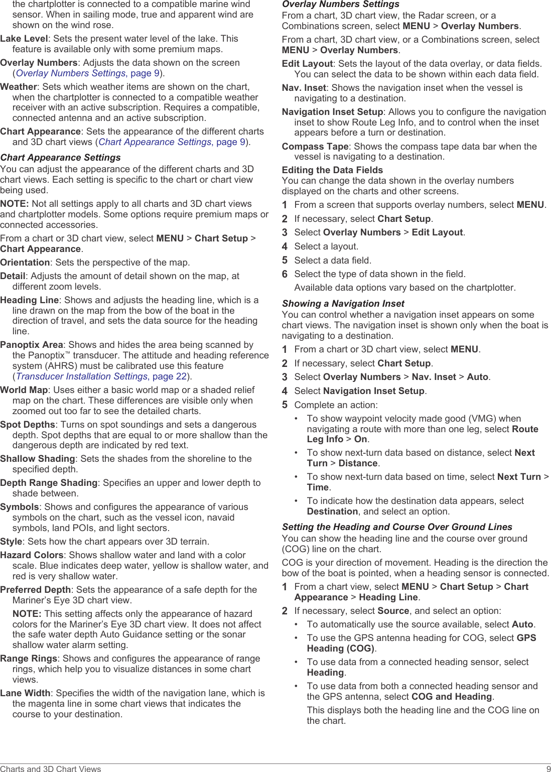 the chartplotter is connected to a compatible marine wind sensor. When in sailing mode, true and apparent wind are shown on the wind rose.Lake Level: Sets the present water level of the lake. This feature is available only with some premium maps.Overlay Numbers: Adjusts the data shown on the screen (Overlay Numbers Settings, page 9).Weather: Sets which weather items are shown on the chart, when the chartplotter is connected to a compatible weather receiver with an active subscription. Requires a compatible, connected antenna and an active subscription.Chart Appearance: Sets the appearance of the different charts and 3D chart views (Chart Appearance Settings, page 9).Chart Appearance SettingsYou can adjust the appearance of the different charts and 3D chart views. Each setting is specific to the chart or chart view being used.NOTE: Not all settings apply to all charts and 3D chart views and chartplotter models. Some options require premium maps or connected accessories.From a chart or 3D chart view, select MENU &gt; Chart Setup &gt; Chart Appearance.Orientation: Sets the perspective of the map.Detail: Adjusts the amount of detail shown on the map, at different zoom levels.Heading Line: Shows and adjusts the heading line, which is a line drawn on the map from the bow of the boat in the direction of travel, and sets the data source for the heading line.Panoptix Area: Shows and hides the area being scanned by the Panoptix™ transducer. The attitude and heading reference system (AHRS) must be calibrated use this feature (Transducer Installation Settings, page 22).World Map: Uses either a basic world map or a shaded relief map on the chart. These differences are visible only when zoomed out too far to see the detailed charts.Spot Depths: Turns on spot soundings and sets a dangerous depth. Spot depths that are equal to or more shallow than the dangerous depth are indicated by red text.Shallow Shading: Sets the shades from the shoreline to the specified depth.Depth Range Shading: Specifies an upper and lower depth to shade between.Symbols: Shows and configures the appearance of various symbols on the chart, such as the vessel icon, navaid symbols, land POIs, and light sectors.Style: Sets how the chart appears over 3D terrain.Hazard Colors: Shows shallow water and land with a color scale. Blue indicates deep water, yellow is shallow water, and red is very shallow water.Preferred Depth: Sets the appearance of a safe depth for the Mariner’s Eye 3D chart view.NOTE: This setting affects only the appearance of hazard colors for the Mariner’s Eye 3D chart view. It does not affect the safe water depth Auto Guidance setting or the sonar shallow water alarm setting.Range Rings: Shows and configures the appearance of range rings, which help you to visualize distances in some chart views.Lane Width: Specifies the width of the navigation lane, which is the magenta line in some chart views that indicates the course to your destination.Overlay Numbers SettingsFrom a chart, 3D chart view, the Radar screen, or a Combinations screen, select MENU &gt; Overlay Numbers.From a chart, 3D chart view, or a Combinations screen, select MENU &gt; Overlay Numbers.Edit Layout: Sets the layout of the data overlay, or data fields. You can select the data to be shown within each data field.Nav. Inset: Shows the navigation inset when the vessel is navigating to a destination.Navigation Inset Setup: Allows you to configure the navigation inset to show Route Leg Info, and to control when the inset appears before a turn or destination.Compass Tape: Shows the compass tape data bar when the vessel is navigating to a destination.Editing the Data FieldsYou can change the data shown in the overlay numbers displayed on the charts and other screens.1From a screen that supports overlay numbers, select MENU.2If necessary, select Chart Setup.3Select Overlay Numbers &gt; Edit Layout.4Select a layout.5Select a data field.6Select the type of data shown in the field.Available data options vary based on the chartplotter.Showing a Navigation InsetYou can control whether a navigation inset appears on some chart views. The navigation inset is shown only when the boat is navigating to a destination.1From a chart or 3D chart view, select MENU.2If necessary, select Chart Setup.3Select Overlay Numbers &gt; Nav. Inset &gt; Auto.4Select Navigation Inset Setup.5Complete an action:• To show waypoint velocity made good (VMG) when navigating a route with more than one leg, select Route Leg Info &gt; On.• To show next-turn data based on distance, select Next Turn &gt; Distance.• To show next-turn data based on time, select Next Turn &gt; Time.• To indicate how the destination data appears, select Destination, and select an option.Setting the Heading and Course Over Ground LinesYou can show the heading line and the course over ground (COG) line on the chart.COG is your direction of movement. Heading is the direction the bow of the boat is pointed, when a heading sensor is connected.1From a chart view, select MENU &gt; Chart Setup &gt; Chart Appearance &gt; Heading Line.2If necessary, select Source, and select an option:• To automatically use the source available, select Auto.• To use the GPS antenna heading for COG, select GPS Heading (COG).• To use data from a connected heading sensor, select Heading.• To use data from both a connected heading sensor and the GPS antenna, select COG and Heading.This displays both the heading line and the COG line on the chart.Charts and 3D Chart Views 9