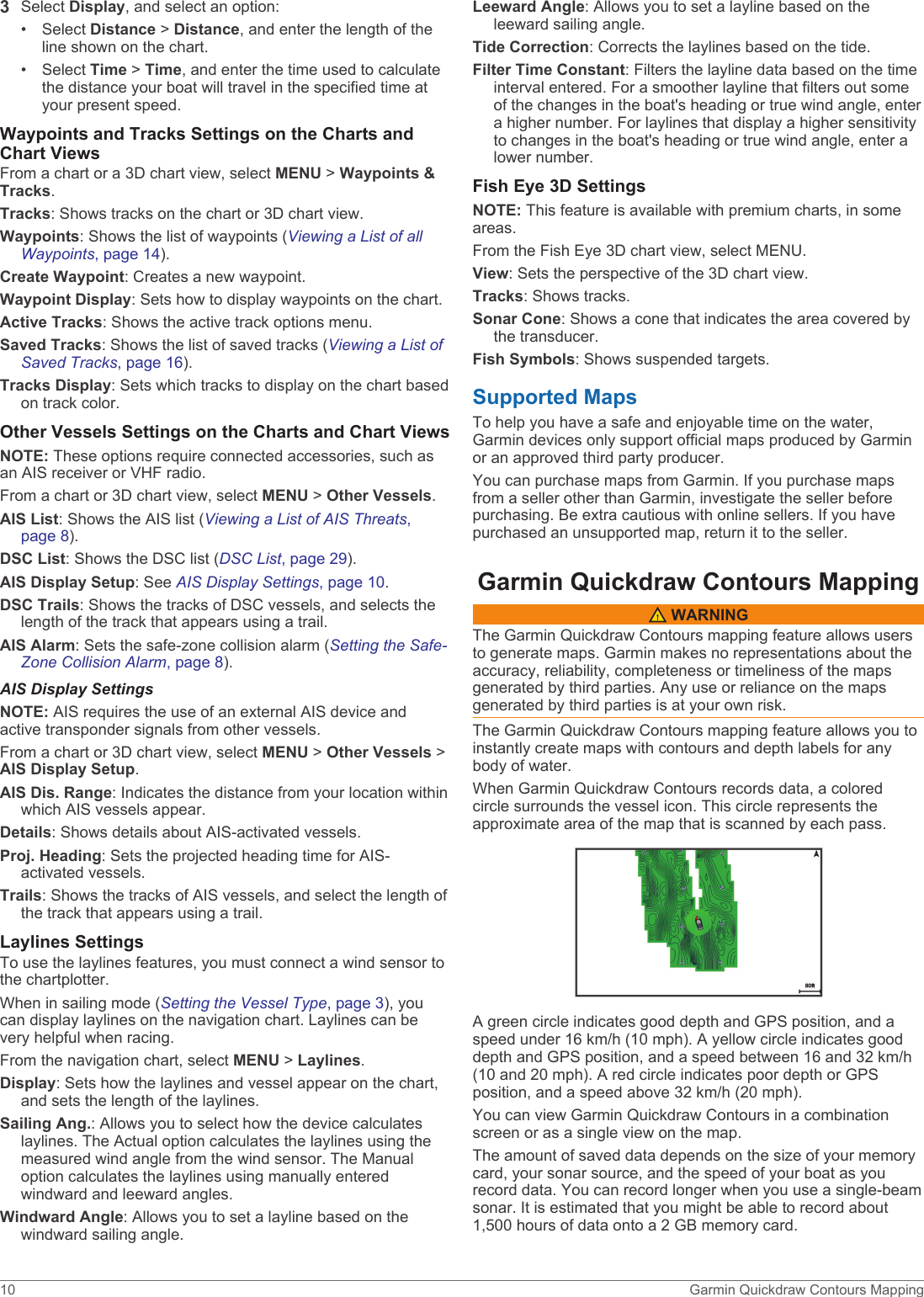 3Select Display, and select an option:• Select Distance &gt; Distance, and enter the length of the line shown on the chart.• Select Time &gt; Time, and enter the time used to calculate the distance your boat will travel in the specified time at your present speed.Waypoints and Tracks Settings on the Charts and Chart ViewsFrom a chart or a 3D chart view, select MENU &gt; Waypoints &amp; Tracks.Tracks: Shows tracks on the chart or 3D chart view.Waypoints: Shows the list of waypoints (Viewing a List of all Waypoints, page 14).Create Waypoint: Creates a new waypoint.Waypoint Display: Sets how to display waypoints on the chart.Active Tracks: Shows the active track options menu.Saved Tracks: Shows the list of saved tracks (Viewing a List of Saved Tracks, page 16).Tracks Display: Sets which tracks to display on the chart based on track color.Other Vessels Settings on the Charts and Chart ViewsNOTE: These options require connected accessories, such as an AIS receiver or VHF radio.From a chart or 3D chart view, select MENU &gt; Other Vessels.AIS List: Shows the AIS list (Viewing a List of AIS Threats, page 8).DSC List: Shows the DSC list (DSC List, page 29).AIS Display Setup: See AIS Display Settings, page 10.DSC Trails: Shows the tracks of DSC vessels, and selects the length of the track that appears using a trail.AIS Alarm: Sets the safe-zone collision alarm (Setting the Safe-Zone Collision Alarm, page 8).AIS Display SettingsNOTE: AIS requires the use of an external AIS device and active transponder signals from other vessels.From a chart or 3D chart view, select MENU &gt; Other Vessels &gt; AIS Display Setup.AIS Dis. Range: Indicates the distance from your location within which AIS vessels appear.Details: Shows details about AIS-activated vessels.Proj. Heading: Sets the projected heading time for AIS-activated vessels.Trails: Shows the tracks of AIS vessels, and select the length of the track that appears using a trail.Laylines SettingsTo use the laylines features, you must connect a wind sensor to the chartplotter.When in sailing mode (Setting the Vessel Type, page 3), you can display laylines on the navigation chart. Laylines can be very helpful when racing.From the navigation chart, select MENU &gt; Laylines.Display: Sets how the laylines and vessel appear on the chart, and sets the length of the laylines.Sailing Ang.: Allows you to select how the device calculates laylines. The Actual option calculates the laylines using the measured wind angle from the wind sensor. The Manual option calculates the laylines using manually entered windward and leeward angles.Windward Angle: Allows you to set a layline based on the windward sailing angle.Leeward Angle: Allows you to set a layline based on the leeward sailing angle.Tide Correction: Corrects the laylines based on the tide.Filter Time Constant: Filters the layline data based on the time interval entered. For a smoother layline that filters out some of the changes in the boat&apos;s heading or true wind angle, enter a higher number. For laylines that display a higher sensitivity to changes in the boat&apos;s heading or true wind angle, enter a lower number.Fish Eye 3D SettingsNOTE: This feature is available with premium charts, in some areas.From the Fish Eye 3D chart view, select MENU.View: Sets the perspective of the 3D chart view.Tracks: Shows tracks.Sonar Cone: Shows a cone that indicates the area covered by the transducer.Fish Symbols: Shows suspended targets.Supported MapsTo help you have a safe and enjoyable time on the water, Garmin devices only support official maps produced by Garmin or an approved third party producer.You can purchase maps from Garmin. If you purchase maps from a seller other than Garmin, investigate the seller before purchasing. Be extra cautious with online sellers. If you have purchased an unsupported map, return it to the seller.Garmin Quickdraw Contours Mapping WARNINGThe Garmin Quickdraw Contours mapping feature allows users to generate maps. Garmin makes no representations about the accuracy, reliability, completeness or timeliness of the maps generated by third parties. Any use or reliance on the maps generated by third parties is at your own risk.The Garmin Quickdraw Contours mapping feature allows you to instantly create maps with contours and depth labels for any body of water.When Garmin Quickdraw Contours records data, a colored circle surrounds the vessel icon. This circle represents the approximate area of the map that is scanned by each pass.A green circle indicates good depth and GPS position, and a speed under 16 km/h (10 mph). A yellow circle indicates good depth and GPS position, and a speed between 16 and 32 km/h (10 and 20 mph). A red circle indicates poor depth or GPS position, and a speed above 32 km/h (20 mph).You can view Garmin Quickdraw Contours in a combination screen or as a single view on the map.The amount of saved data depends on the size of your memory card, your sonar source, and the speed of your boat as you record data. You can record longer when you use a single-beam sonar. It is estimated that you might be able to record about 1,500 hours of data onto a 2 GB memory card.10 Garmin Quickdraw Contours Mapping