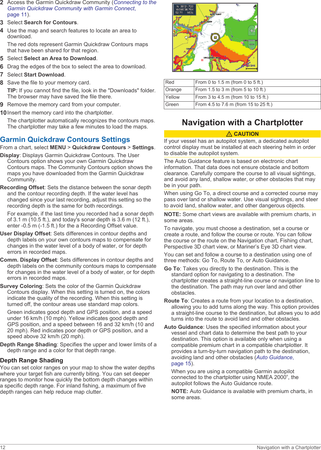 2Access the Garmin Quickdraw Community (Connecting to the Garmin Quickdraw Community with Garmin Connect, page 11).3Select Search for Contours.4Use the map and search features to locate an area to download.The red dots represent Garmin Quickdraw Contours maps that have been shared for that region.5Select Select an Area to Download.6Drag the edges of the box to select the area to download.7Select Start Download.8Save the file to your memory card.TIP: If you cannot find the file, look in the &quot;Downloads&quot; folder. The browser may have saved the file there.9Remove the memory card from your computer.10Insert the memory card into the chartplotter. The chartplotter automatically recognizes the contours maps. The chartplotter may take a few minutes to load the maps.Garmin Quickdraw Contours SettingsFrom a chart, select MENU &gt; Quickdraw Contours &gt; Settings.Display: Displays Garmin Quickdraw Contours. The User Contours option shows your own Garmin Quickdraw Contours maps. The Community Contours option shows the maps you have downloaded from the Garmin Quickdraw Community.Recording Offset: Sets the distance between the sonar depth and the contour recording depth. If the water level has changed since your last recording, adjust this setting so the recording depth is the same for both recordings.For example, if the last time you recorded had a sonar depth of 3.1 m (10.5 ft.), and today&apos;s sonar depth is 3.6 m (12 ft.), enter -0.5 m (-1.5 ft.) for the a Recording Offset value.User Display Offset: Sets differences in contour depths and depth labels on your own contours maps to compensate for changes in the water level of a body of water, or for depth errors in recorded maps.Comm. Display Offset: Sets differences in contour depths and depth labels on the community contours maps to compensate for changes in the water level of a body of water, or for depth errors in recorded maps.Survey Coloring: Sets the color of the Garmin Quickdraw Contours display. When this setting is turned on, the colors indicate the quality of the recording. When this setting is turned off, the contour areas use standard map colors.Green indicates good depth and GPS position, and a speed under 16 km/h (10 mph). Yellow indicates good depth and GPS position, and a speed between 16 and 32 km/h (10 and 20 mph). Red indicates poor depth or GPS position, and a speed above 32 km/h (20 mph).Depth Range Shading: Specifies the upper and lower limits of a depth range and a color for that depth range.Depth Range ShadingYou can set color ranges on your map to show the water depths where your target fish are currently biting. You can set deeper ranges to monitor how quickly the bottom depth changes within a specific depth range. For inland fishing, a maximum of five depth ranges can help reduce map clutter.Red From 0 to 1.5 m (from 0 to 5 ft.)Orange From 1.5 to 3 m (from 5 to 10 ft.)Yellow From 3 to 4.5 m (from 10 to 15 ft.)Green From 4.5 to 7.6 m (from 15 to 25 ft.)Navigation with a Chartplotter CAUTIONIf your vessel has an autopilot system, a dedicated autopilot control display must be installed at each steering helm in order to disable the autopilot system.The Auto Guidance feature is based on electronic chart information. That data does not ensure obstacle and bottom clearance. Carefully compare the course to all visual sightings, and avoid any land, shallow water, or other obstacles that may be in your path.When using Go To, a direct course and a corrected course may pass over land or shallow water. Use visual sightings, and steer to avoid land, shallow water, and other dangerous objects.NOTE: Some chart views are available with premium charts, in some areas.To navigate, you must choose a destination, set a course or create a route, and follow the course or route. You can follow the course or the route on the Navigation chart, Fishing chart, Perspective 3D chart view, or Mariner’s Eye 3D chart view.You can set and follow a course to a destination using one of three methods: Go To, Route To, or Auto Guidance.Go To: Takes you directly to the destination. This is the standard option for navigating to a destination. The chartplotter creates a straight-line course or navigation line to the destination. The path may run over land and other obstacles.Route To: Creates a route from your location to a destination, allowing you to add turns along the way. This option provides a straight-line course to the destination, but allows you to add turns into the route to avoid land and other obstacles.Auto Guidance: Uses the specified information about your vessel and chart data to determine the best path to your destination. This option is available only when using a compatible premium chart in a compatible chartplotter. It provides a turn-by-turn navigation path to the destination, avoiding land and other obstacles (Auto Guidance, page 15).When you are using a compatible Garmin autopilot connected to the chartplotter using NMEA 2000®, the autopilot follows the Auto Guidance route.NOTE: Auto Guidance is available with premium charts, in some areas.12 Navigation with a Chartplotter