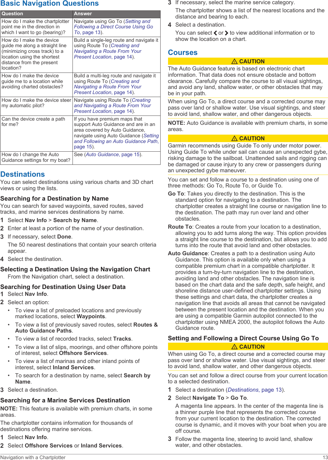 Basic Navigation QuestionsQuestion AnswerHow do I make the chartplotter point me in the direction in which I want to go (bearing)?Navigate using Go To (Setting and Following a Direct Course Using Go To, page 13).How do I make the device guide me along a straight line (minimizing cross track) to a location using the shortest distance from the present location?Build a single-leg route and navigate it using Route To (Creating and Navigating a Route From Your Present Location, page 14).How do I make the device guide me to a location while avoiding charted obstacles?Build a multi-leg route and navigate it using Route To (Creating and Navigating a Route From Your Present Location, page 14).How do I make the device steer my automatic pilot?Navigate using Route To (Creating and Navigating a Route From Your Present Location, page 14).Can the device create a path for me?If you have premium maps that support Auto Guidance and are in an area covered by Auto Guidance, navigate using Auto Guidance (Setting and Following an Auto Guidance Path, page 15).How do I change the Auto Guidance settings for my boat?See (Auto Guidance, page 15).DestinationsYou can select destinations using various charts and 3D chart views or using the lists.Searching for a Destination by NameYou can search for saved waypoints, saved routes, saved tracks, and marine services destinations by name.1Select Nav Info &gt; Search by Name.2Enter at least a portion of the name of your destination.3If necessary, select Done.The 50 nearest destinations that contain your search criteria appear.4Select the destination.Selecting a Destination Using the Navigation ChartFrom the Navigation chart, select a destination.Searching for Destination Using User Data1Select Nav Info.2Select an option:• To view a list of preloaded locations and previously marked locations, select Waypoints.• To view a list of previously saved routes, select Routes &amp; Auto Guidance Paths.• To view a list of recorded tracks, select Tracks.• To view a list of slips, moorings, and other offshore points of interest, select Offshore Services.• To view a list of marinas and other inland points of interest, select Inland Services.• To search for a destination by name, select Search by Name.3Select a destination.Searching for a Marine Services DestinationNOTE: This feature is available with premium charts, in some areas.The chartplotter contains information for thousands of destinations offering marine services.1Select Nav Info.2Select Offshore Services or Inland Services.3If necessary, select the marine service category.The chartplotter shows a list of the nearest locations and the distance and bearing to each.4Select a destination.You can select   or   to view additional information or to show the location on a chart.Courses CAUTIONThe Auto Guidance feature is based on electronic chart information. That data does not ensure obstacle and bottom clearance. Carefully compare the course to all visual sightings, and avoid any land, shallow water, or other obstacles that may be in your path.When using Go To, a direct course and a corrected course may pass over land or shallow water. Use visual sightings, and steer to avoid land, shallow water, and other dangerous objects.NOTE: Auto Guidance is available with premium charts, in some areas. CAUTIONGarmin recommends using Guide To only under motor power. Using Guide To while under sail can cause an unexpected gybe, risking damage to the sailboat. Unattended sails and rigging can be damaged or cause injury to any crew or passengers during an unexpected gybe maneuver.You can set and follow a course to a destination using one of three methods: Go To, Route To, or Guide To.Go To: Takes you directly to the destination. This is the standard option for navigating to a destination. The chartplotter creates a straight line course or navigation line to the destination. The path may run over land and other obstacles.Route To: Creates a route from your location to a destination, allowing you to add turns along the way. This option provides a straight line course to the destination, but allows you to add turns into the route that avoid land and other obstacles.Auto Guidance: Creates a path to a destination using Auto Guidance. This option is available only when using a compatible premium chart in a compatible chartplotter. It provides a turn-by-turn navigation line to the destination, avoiding land and other obstacles. The navigation line is based on the chart data and the safe depth, safe height, and shoreline distance user-defined chartplotter settings. Using these settings and chart data, the chartplotter creates a navigation line that avoids all areas that cannot be navigated between the present location and the destination. When you are using a compatible Garmin autopilot connected to the chartplotter using NMEA 2000, the autopilot follows the Auto Guidance route.Setting and Following a Direct Course Using Go To CAUTIONWhen using Go To, a direct course and a corrected course may pass over land or shallow water. Use visual sightings, and steer to avoid land, shallow water, and other dangerous objects.You can set and follow a direct course from your current location to a selected destination.1Select a destination (Destinations, page 13).2Select Navigate To &gt; Go To.A magenta line appears. In the center of the magenta line is a thinner purple line that represents the corrected course from your current location to the destination. The corrected course is dynamic, and it moves with your boat when you are off course.3Follow the magenta line, steering to avoid land, shallow water, and other obstacles.Navigation with a Chartplotter 13