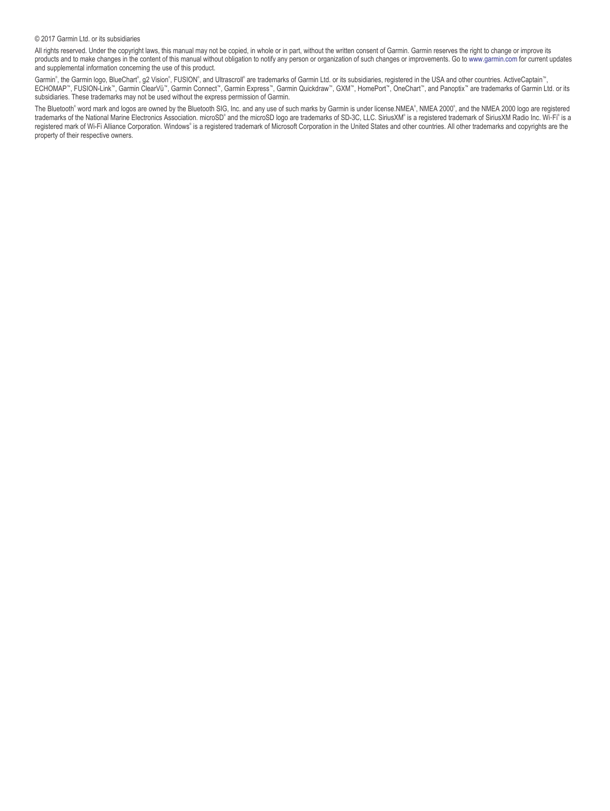 © 2017 Garmin Ltd. or its subsidiariesAll rights reserved. Under the copyright laws, this manual may not be copied, in whole or in part, without the written consent of Garmin. Garmin reserves the right to change or improve its products and to make changes in the content of this manual without obligation to notify any person or organization of such changes or improvements. Go to www.garmin.com for current updates and supplemental information concerning the use of this product.Garmin®, the Garmin logo, BlueChart®, g2 Vision®, FUSION®, and Ultrascroll® are trademarks of Garmin Ltd. or its subsidiaries, registered in the USA and other countries. ActiveCaptain™, ECHOMAP™, FUSION-Link™, Garmin ClearVü™, Garmin Connect™, Garmin Express™, Garmin Quickdraw™, GXM™, HomePort™, OneChart™, and Panoptix™ are trademarks of Garmin Ltd. or its subsidiaries. These trademarks may not be used without the express permission of Garmin.The Bluetooth® word mark and logos are owned by the Bluetooth SIG, Inc. and any use of such marks by Garmin is under license.NMEA®, NMEA 2000®, and the NMEA 2000 logo are registered trademarks of the National Marine Electronics Association. microSD® and the microSD logo are trademarks of SD-3C, LLC. SiriusXM® is a registered trademark of SiriusXM Radio Inc. Wi‑Fi® is a registered mark of Wi-Fi Alliance Corporation. Windows® is a registered trademark of Microsoft Corporation in the United States and other countries. All other trademarks and copyrights are the property of their respective owners.