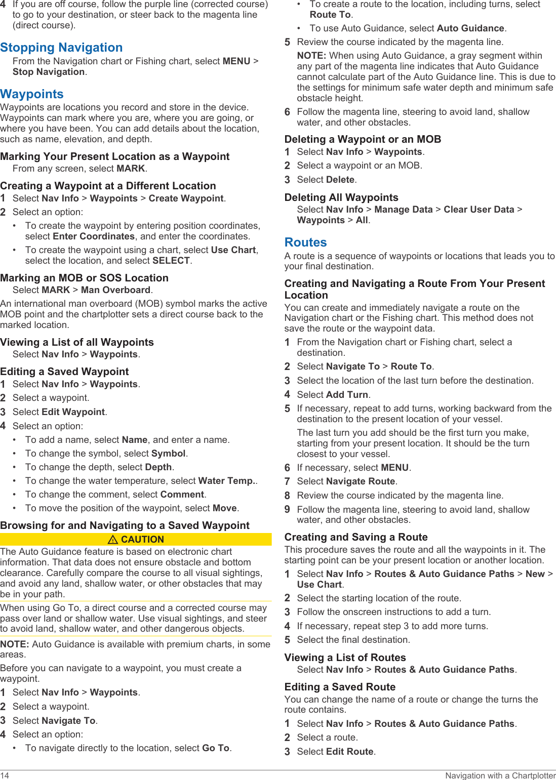 4If you are off course, follow the purple line (corrected course) to go to your destination, or steer back to the magenta line (direct course).Stopping NavigationFrom the Navigation chart or Fishing chart, select MENU &gt; Stop Navigation.WaypointsWaypoints are locations you record and store in the device. Waypoints can mark where you are, where you are going, or where you have been. You can add details about the location, such as name, elevation, and depth.Marking Your Present Location as a WaypointFrom any screen, select MARK.Creating a Waypoint at a Different Location1Select Nav Info &gt; Waypoints &gt; Create Waypoint.2Select an option:• To create the waypoint by entering position coordinates, select Enter Coordinates, and enter the coordinates.• To create the waypoint using a chart, select Use Chart, select the location, and select SELECT.Marking an MOB or SOS LocationSelect MARK &gt; Man Overboard.An international man overboard (MOB) symbol marks the active MOB point and the chartplotter sets a direct course back to the marked location.Viewing a List of all WaypointsSelect Nav Info &gt; Waypoints.Editing a Saved Waypoint1Select Nav Info &gt; Waypoints.2Select a waypoint.3Select Edit Waypoint.4Select an option:• To add a name, select Name, and enter a name.• To change the symbol, select Symbol.• To change the depth, select Depth.• To change the water temperature, select Water Temp..• To change the comment, select Comment.• To move the position of the waypoint, select Move.Browsing for and Navigating to a Saved Waypoint CAUTIONThe Auto Guidance feature is based on electronic chart information. That data does not ensure obstacle and bottom clearance. Carefully compare the course to all visual sightings, and avoid any land, shallow water, or other obstacles that may be in your path.When using Go To, a direct course and a corrected course may pass over land or shallow water. Use visual sightings, and steer to avoid land, shallow water, and other dangerous objects.NOTE: Auto Guidance is available with premium charts, in some areas.Before you can navigate to a waypoint, you must create a waypoint.1Select Nav Info &gt; Waypoints.2Select a waypoint.3Select Navigate To.4Select an option:• To navigate directly to the location, select Go To.• To create a route to the location, including turns, select Route To.• To use Auto Guidance, select Auto Guidance.5Review the course indicated by the magenta line.NOTE: When using Auto Guidance, a gray segment within any part of the magenta line indicates that Auto Guidance cannot calculate part of the Auto Guidance line. This is due to the settings for minimum safe water depth and minimum safe obstacle height.6Follow the magenta line, steering to avoid land, shallow water, and other obstacles.Deleting a Waypoint or an MOB1Select Nav Info &gt; Waypoints.2Select a waypoint or an MOB.3Select Delete.Deleting All WaypointsSelect Nav Info &gt; Manage Data &gt; Clear User Data &gt; Waypoints &gt; All.RoutesA route is a sequence of waypoints or locations that leads you to your final destination.Creating and Navigating a Route From Your Present LocationYou can create and immediately navigate a route on the Navigation chart or the Fishing chart. This method does not save the route or the waypoint data.1From the Navigation chart or Fishing chart, select a destination.2Select Navigate To &gt; Route To.3Select the location of the last turn before the destination.4Select Add Turn.5If necessary, repeat to add turns, working backward from the destination to the present location of your vessel.The last turn you add should be the first turn you make, starting from your present location. It should be the turn closest to your vessel.6If necessary, select MENU.7Select Navigate Route.8Review the course indicated by the magenta line.9Follow the magenta line, steering to avoid land, shallow water, and other obstacles.Creating and Saving a RouteThis procedure saves the route and all the waypoints in it. The starting point can be your present location or another location.1Select Nav Info &gt; Routes &amp; Auto Guidance Paths &gt; New &gt; Use Chart.2Select the starting location of the route.3Follow the onscreen instructions to add a turn.4If necessary, repeat step 3 to add more turns.5Select the final destination.Viewing a List of RoutesSelect Nav Info &gt; Routes &amp; Auto Guidance Paths.Editing a Saved RouteYou can change the name of a route or change the turns the route contains.1Select Nav Info &gt; Routes &amp; Auto Guidance Paths.2Select a route.3Select Edit Route.14 Navigation with a Chartplotter