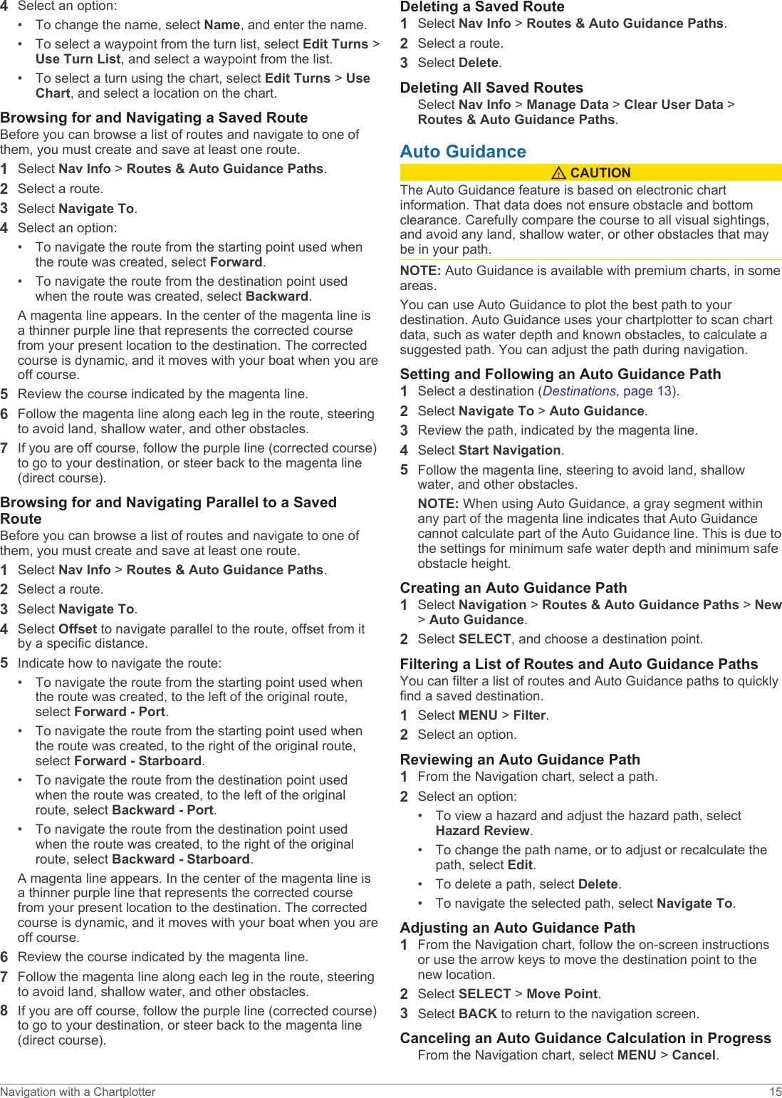4Select an option:• To change the name, select Name, and enter the name.• To select a waypoint from the turn list, select Edit Turns &gt; Use Turn List, and select a waypoint from the list.• To select a turn using the chart, select Edit Turns &gt; Use Chart, and select a location on the chart.Browsing for and Navigating a Saved RouteBefore you can browse a list of routes and navigate to one of them, you must create and save at least one route.1Select Nav Info &gt; Routes &amp; Auto Guidance Paths.2Select a route.3Select Navigate To.4Select an option:• To navigate the route from the starting point used when the route was created, select Forward.• To navigate the route from the destination point used when the route was created, select Backward.A magenta line appears. In the center of the magenta line is a thinner purple line that represents the corrected course from your present location to the destination. The corrected course is dynamic, and it moves with your boat when you are off course.5Review the course indicated by the magenta line.6Follow the magenta line along each leg in the route, steering to avoid land, shallow water, and other obstacles.7If you are off course, follow the purple line (corrected course) to go to your destination, or steer back to the magenta line (direct course).Browsing for and Navigating Parallel to a Saved RouteBefore you can browse a list of routes and navigate to one of them, you must create and save at least one route.1Select Nav Info &gt; Routes &amp; Auto Guidance Paths.2Select a route.3Select Navigate To.4Select Offset to navigate parallel to the route, offset from it by a specific distance.5Indicate how to navigate the route:• To navigate the route from the starting point used when the route was created, to the left of the original route, select Forward - Port.• To navigate the route from the starting point used when the route was created, to the right of the original route, select Forward - Starboard.• To navigate the route from the destination point used when the route was created, to the left of the original route, select Backward - Port.• To navigate the route from the destination point used when the route was created, to the right of the original route, select Backward - Starboard.A magenta line appears. In the center of the magenta line is a thinner purple line that represents the corrected course from your present location to the destination. The corrected course is dynamic, and it moves with your boat when you are off course.6Review the course indicated by the magenta line.7Follow the magenta line along each leg in the route, steering to avoid land, shallow water, and other obstacles.8If you are off course, follow the purple line (corrected course) to go to your destination, or steer back to the magenta line (direct course).Deleting a Saved Route1Select Nav Info &gt; Routes &amp; Auto Guidance Paths.2Select a route.3Select Delete.Deleting All Saved RoutesSelect Nav Info &gt; Manage Data &gt; Clear User Data &gt; Routes &amp; Auto Guidance Paths.Auto Guidance CAUTIONThe Auto Guidance feature is based on electronic chart information. That data does not ensure obstacle and bottom clearance. Carefully compare the course to all visual sightings, and avoid any land, shallow water, or other obstacles that may be in your path.NOTE: Auto Guidance is available with premium charts, in some areas.You can use Auto Guidance to plot the best path to your destination. Auto Guidance uses your chartplotter to scan chart data, such as water depth and known obstacles, to calculate a suggested path. You can adjust the path during navigation.Setting and Following an Auto Guidance Path1Select a destination (Destinations, page 13).2Select Navigate To &gt; Auto Guidance.3Review the path, indicated by the magenta line.4Select Start Navigation.5Follow the magenta line, steering to avoid land, shallow water, and other obstacles.NOTE: When using Auto Guidance, a gray segment within any part of the magenta line indicates that Auto Guidance cannot calculate part of the Auto Guidance line. This is due to the settings for minimum safe water depth and minimum safe obstacle height.Creating an Auto Guidance Path1Select Navigation &gt; Routes &amp; Auto Guidance Paths &gt; New &gt; Auto Guidance.2Select SELECT, and choose a destination point.Filtering a List of Routes and Auto Guidance PathsYou can filter a list of routes and Auto Guidance paths to quickly find a saved destination.1Select MENU &gt; Filter.2Select an option.Reviewing an Auto Guidance Path1From the Navigation chart, select a path.2Select an option:• To view a hazard and adjust the hazard path, select Hazard Review.• To change the path name, or to adjust or recalculate the path, select Edit.• To delete a path, select Delete.• To navigate the selected path, select Navigate To.Adjusting an Auto Guidance Path1From the Navigation chart, follow the on-screen instructions or use the arrow keys to move the destination point to the new location.2Select SELECT &gt; Move Point.3Select BACK to return to the navigation screen.Canceling an Auto Guidance Calculation in ProgressFrom the Navigation chart, select MENU &gt; Cancel.Navigation with a Chartplotter 15