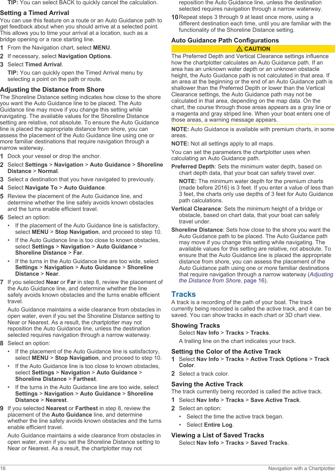 TIP: You can select BACK to quickly cancel the calculation.Setting a Timed ArrivalYou can use this feature on a route or an Auto Guidance path to get feedback about when you should arrive at a selected point. This allows you to time your arrival at a location, such as a bridge opening or a race starting line.1From the Navigation chart, select MENU.2If necessary, select Navigation Options.3Select Timed Arrival.TIP: You can quickly open the Timed Arrival menu by selecting a point on the path or route.Adjusting the Distance from ShoreThe Shoreline Distance setting indicates how close to the shore you want the Auto Guidance line to be placed. The Auto Guidance line may move if you change this setting while navigating. The available values for the Shoreline Distance setting are relative, not absolute. To ensure the Auto Guidance line is placed the appropriate distance from shore, you can assess the placement of the Auto Guidance line using one or more familiar destinations that require navigation through a narrow waterway.1Dock your vessel or drop the anchor.2Select Settings &gt; Navigation &gt; Auto Guidance &gt; Shoreline Distance &gt; Normal.3Select a destination that you have navigated to previously.4Select Navigate To &gt; Auto Guidance.5Review the placement of the Auto Guidance line, and determine whether the line safely avoids known obstacles and the turns enable efficient travel.6Select an option:• If the placement of the Auto Guidance line is satisfactory, select MENU &gt; Stop Navigation, and proceed to step 10.• If the Auto Guidance line is too close to known obstacles, select Settings &gt; Navigation &gt; Auto Guidance &gt; Shoreline Distance &gt; Far.• If the turns in the Auto Guidance line are too wide, select Settings &gt; Navigation &gt; Auto Guidance &gt; Shoreline Distance &gt; Near.7If you selected Near or Far in step 6, review the placement of the Auto Guidance line, and determine whether the line safely avoids known obstacles and the turns enable efficient travel.Auto Guidance maintains a wide clearance from obstacles in open water, even if you set the Shoreline Distance setting to Near or Nearest. As a result, the chartplotter may not reposition the Auto Guidance line, unless the destination selected requires navigation through a narrow waterway.8Select an option:• If the placement of the Auto Guidance line is satisfactory, select MENU &gt; Stop Navigation, and proceed to step 10.• If the Auto Guidance line is too close to known obstacles, select Settings &gt; Navigation &gt; Auto Guidance &gt; Shoreline Distance &gt; Farthest.• If the turns in the Auto Guidance line are too wide, select Settings &gt; Navigation &gt; Auto Guidance &gt; Shoreline Distance &gt; Nearest.9If you selected Nearest or Farthest in step 8, review the placement of the Auto Guidance line, and determine whether the line safely avoids known obstacles and the turns enable efficient travel.Auto Guidance maintains a wide clearance from obstacles in open water, even if you set the Shoreline Distance setting to Near or Nearest. As a result, the chartplotter may not reposition the Auto Guidance line, unless the destination selected requires navigation through a narrow waterway.10Repeat steps 3 through 9 at least once more, using a different destination each time, until you are familiar with the functionality of the Shoreline Distance setting.Auto Guidance Path Configurations CAUTIONThe Preferred Depth and Vertical Clearance settings influence how the chartplotter calculates an Auto Guidance path. If an area has an unknown water depth or an unknown obstacle height, the Auto Guidance path is not calculated in that area. If an area at the beginning or the end of an Auto Guidance path is shallower than the Preferred Depth or lower than the Vertical Clearance settings, the Auto Guidance path may not be calculated in that area, depending on the map data. On the chart, the course through those areas appears as a gray line or a magenta and gray striped line. When your boat enters one of those areas, a warning message appears.NOTE: Auto Guidance is available with premium charts, in some areas.NOTE: Not all settings apply to all maps.You can set the parameters the chartplotter uses when calculating an Auto Guidance path.Preferred Depth: Sets the minimum water depth, based on chart depth data, that your boat can safely travel over.NOTE: The minimum water depth for the premium charts (made before 2016) is 3 feet. If you enter a value of less than 3 feet, the charts only use depths of 3 feet for Auto Guidance path calculations.Vertical Clearance: Sets the minimum height of a bridge or obstacle, based on chart data, that your boat can safely travel under.Shoreline Distance: Sets how close to the shore you want the Auto Guidance path to be placed. The Auto Guidance path may move if you change this setting while navigating. The available values for this setting are relative, not absolute. To ensure that the Auto Guidance line is placed the appropriate distance from shore, you can assess the placement of the Auto Guidance path using one or more familiar destinations that require navigation through a narrow waterway (Adjusting the Distance from Shore, page 16).TracksA track is a recording of the path of your boat. The track currently being recorded is called the active track, and it can be saved. You can show tracks in each chart or 3D chart view.Showing TracksSelect Nav Info &gt; Tracks &gt; Tracks.A trailing line on the chart indicates your track.Setting the Color of the Active Track1Select Nav Info &gt; Tracks &gt; Active Track Options &gt; Track Color.2Select a track color.Saving the Active TrackThe track currently being recorded is called the active track.1Select Nav Info &gt; Tracks &gt; Save Active Track.2Select an option:• Select the time the active track began.• Select Entire Log.Viewing a List of Saved TracksSelect Nav Info &gt; Tracks &gt; Saved Tracks.16 Navigation with a Chartplotter