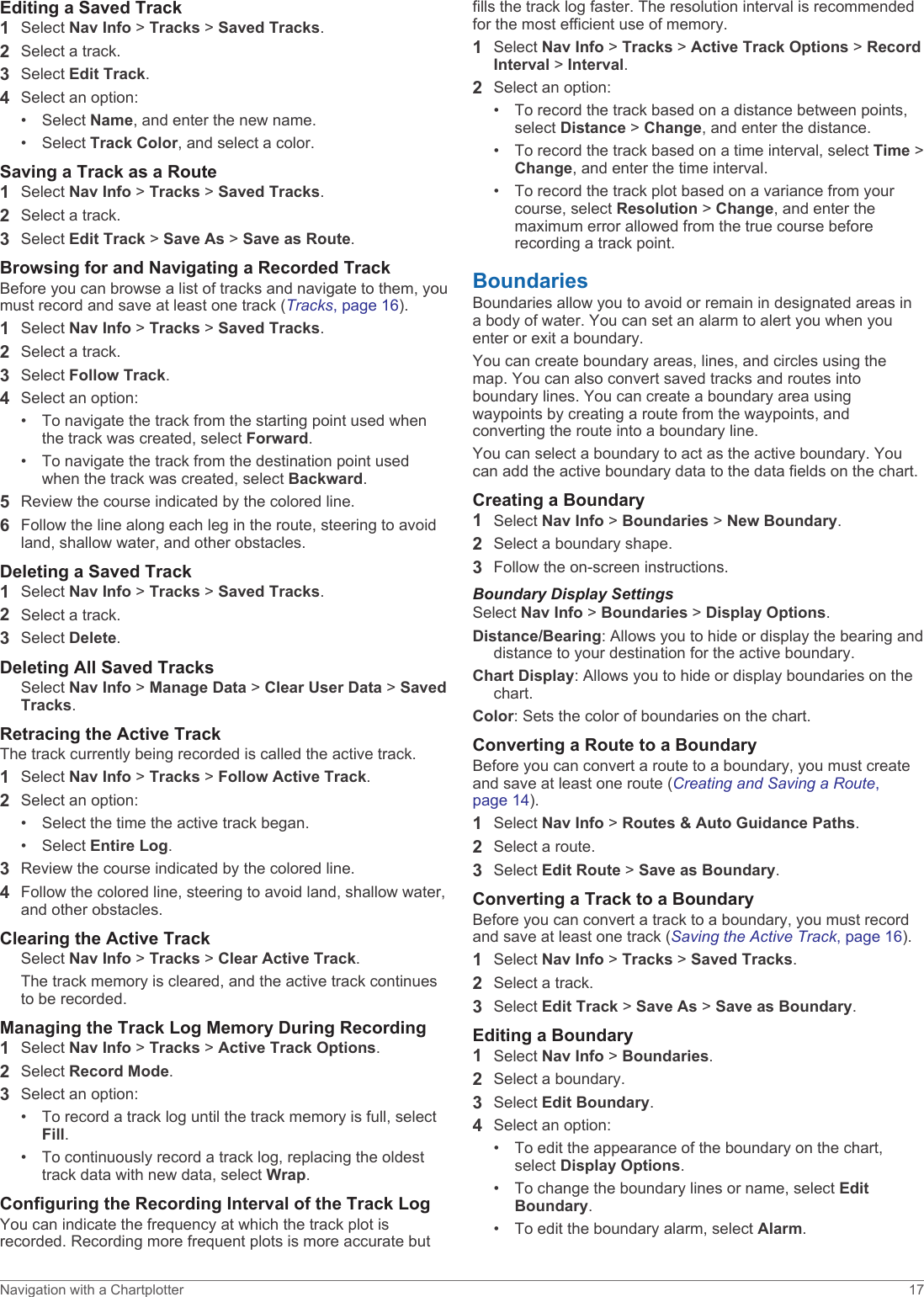 Editing a Saved Track1Select Nav Info &gt; Tracks &gt; Saved Tracks.2Select a track.3Select Edit Track.4Select an option:• Select Name, and enter the new name.• Select Track Color, and select a color.Saving a Track as a Route1Select Nav Info &gt; Tracks &gt; Saved Tracks.2Select a track.3Select Edit Track &gt; Save As &gt; Save as Route.Browsing for and Navigating a Recorded TrackBefore you can browse a list of tracks and navigate to them, you must record and save at least one track (Tracks, page 16).1Select Nav Info &gt; Tracks &gt; Saved Tracks.2Select a track.3Select Follow Track.4Select an option:• To navigate the track from the starting point used when the track was created, select Forward.• To navigate the track from the destination point used when the track was created, select Backward.5Review the course indicated by the colored line.6Follow the line along each leg in the route, steering to avoid land, shallow water, and other obstacles.Deleting a Saved Track1Select Nav Info &gt; Tracks &gt; Saved Tracks.2Select a track.3Select Delete.Deleting All Saved TracksSelect Nav Info &gt; Manage Data &gt; Clear User Data &gt; Saved Tracks.Retracing the Active TrackThe track currently being recorded is called the active track.1Select Nav Info &gt; Tracks &gt; Follow Active Track.2Select an option:• Select the time the active track began.• Select Entire Log.3Review the course indicated by the colored line.4Follow the colored line, steering to avoid land, shallow water, and other obstacles.Clearing the Active TrackSelect Nav Info &gt; Tracks &gt; Clear Active Track.The track memory is cleared, and the active track continues to be recorded.Managing the Track Log Memory During Recording1Select Nav Info &gt; Tracks &gt; Active Track Options.2Select Record Mode.3Select an option:• To record a track log until the track memory is full, select Fill.• To continuously record a track log, replacing the oldest track data with new data, select Wrap.Configuring the Recording Interval of the Track LogYou can indicate the frequency at which the track plot is recorded. Recording more frequent plots is more accurate but fills the track log faster. The resolution interval is recommended for the most efficient use of memory.1Select Nav Info &gt; Tracks &gt; Active Track Options &gt; Record Interval &gt; Interval.2Select an option:• To record the track based on a distance between points, select Distance &gt; Change, and enter the distance.• To record the track based on a time interval, select Time &gt; Change, and enter the time interval.• To record the track plot based on a variance from your course, select Resolution &gt; Change, and enter the maximum error allowed from the true course before recording a track point.BoundariesBoundaries allow you to avoid or remain in designated areas in a body of water. You can set an alarm to alert you when you enter or exit a boundary.You can create boundary areas, lines, and circles using the map. You can also convert saved tracks and routes into boundary lines. You can create a boundary area using waypoints by creating a route from the waypoints, and converting the route into a boundary line.You can select a boundary to act as the active boundary. You can add the active boundary data to the data fields on the chart.Creating a Boundary1Select Nav Info &gt; Boundaries &gt; New Boundary.2Select a boundary shape.3Follow the on-screen instructions.Boundary Display SettingsSelect Nav Info &gt; Boundaries &gt; Display Options.Distance/Bearing: Allows you to hide or display the bearing and distance to your destination for the active boundary.Chart Display: Allows you to hide or display boundaries on the chart.Color: Sets the color of boundaries on the chart.Converting a Route to a BoundaryBefore you can convert a route to a boundary, you must create and save at least one route (Creating and Saving a Route, page 14).1Select Nav Info &gt; Routes &amp; Auto Guidance Paths.2Select a route.3Select Edit Route &gt; Save as Boundary.Converting a Track to a BoundaryBefore you can convert a track to a boundary, you must record and save at least one track (Saving the Active Track, page 16).1Select Nav Info &gt; Tracks &gt; Saved Tracks.2Select a track.3Select Edit Track &gt; Save As &gt; Save as Boundary.Editing a Boundary1Select Nav Info &gt; Boundaries.2Select a boundary.3Select Edit Boundary.4Select an option:• To edit the appearance of the boundary on the chart, select Display Options.• To change the boundary lines or name, select Edit Boundary.• To edit the boundary alarm, select Alarm.Navigation with a Chartplotter 17