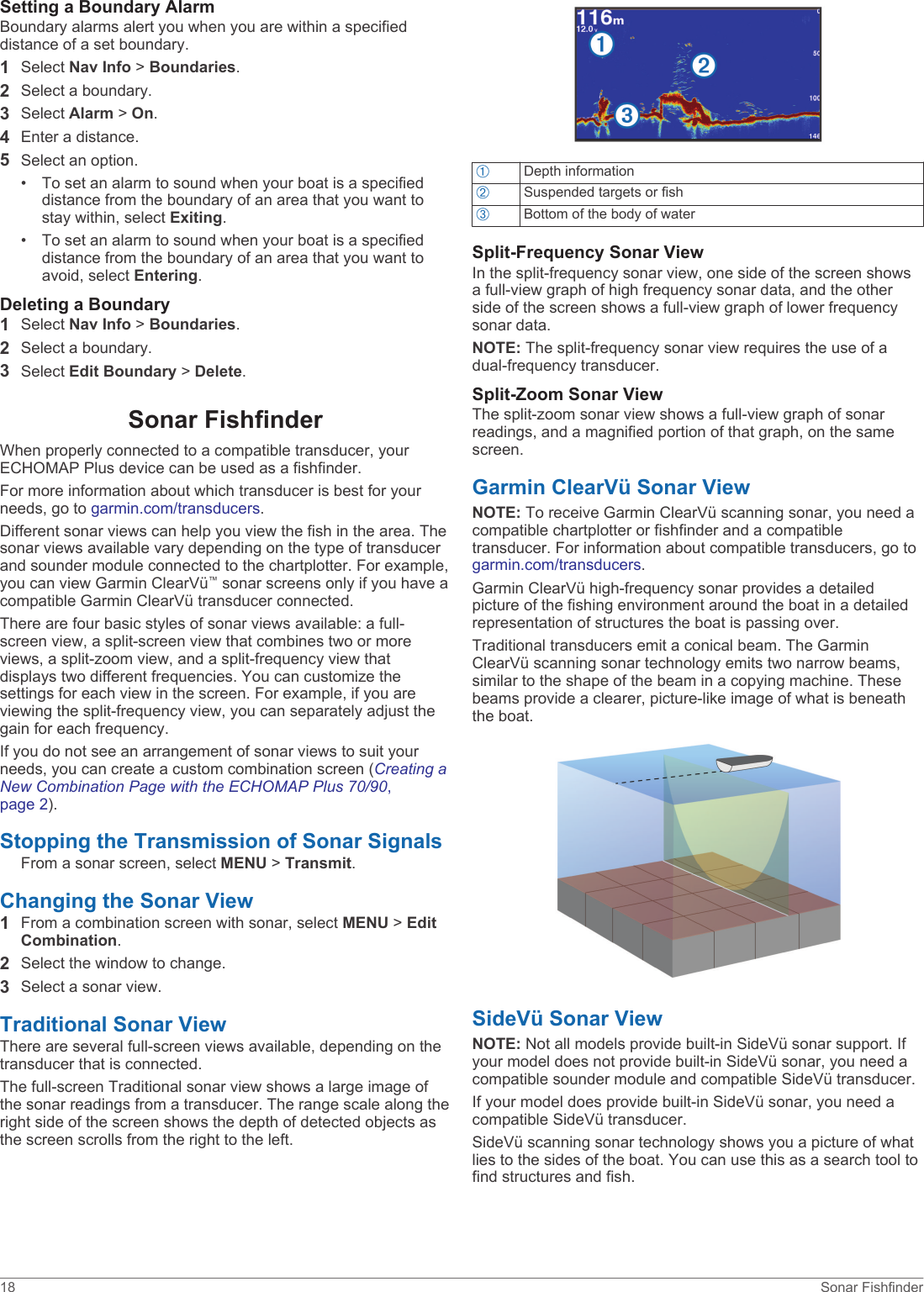 Setting a Boundary AlarmBoundary alarms alert you when you are within a specified distance of a set boundary.1Select Nav Info &gt; Boundaries.2Select a boundary.3Select Alarm &gt; On.4Enter a distance.5Select an option.• To set an alarm to sound when your boat is a specified distance from the boundary of an area that you want to stay within, select Exiting.• To set an alarm to sound when your boat is a specified distance from the boundary of an area that you want to avoid, select Entering.Deleting a Boundary1Select Nav Info &gt; Boundaries.2Select a boundary.3Select Edit Boundary &gt; Delete.Sonar FishfinderWhen properly connected to a compatible transducer, your ECHOMAP Plus device can be used as a fishfinder.For more information about which transducer is best for your needs, go to garmin.com/transducers.Different sonar views can help you view the fish in the area. The sonar views available vary depending on the type of transducer and sounder module connected to the chartplotter. For example, you can view Garmin ClearVü™ sonar screens only if you have a compatible Garmin ClearVü transducer connected.There are four basic styles of sonar views available: a full-screen view, a split-screen view that combines two or more views, a split-zoom view, and a split-frequency view that displays two different frequencies. You can customize the settings for each view in the screen. For example, if you are viewing the split-frequency view, you can separately adjust the gain for each frequency.If you do not see an arrangement of sonar views to suit your needs, you can create a custom combination screen (Creating a New Combination Page with the ECHOMAP Plus 70/90, page 2).Stopping the Transmission of Sonar SignalsFrom a sonar screen, select MENU &gt; Transmit.Changing the Sonar View1From a combination screen with sonar, select MENU &gt; Edit Combination.2Select the window to change.3Select a sonar view.Traditional Sonar ViewThere are several full-screen views available, depending on the transducer that is connected.The full-screen Traditional sonar view shows a large image of the sonar readings from a transducer. The range scale along the right side of the screen shows the depth of detected objects as the screen scrolls from the right to the left.ÀDepth informationÁSuspended targets or fishÂBottom of the body of waterSplit-Frequency Sonar ViewIn the split-frequency sonar view, one side of the screen shows a full-view graph of high frequency sonar data, and the other side of the screen shows a full-view graph of lower frequency sonar data.NOTE: The split-frequency sonar view requires the use of a dual-frequency transducer.Split-Zoom Sonar ViewThe split-zoom sonar view shows a full-view graph of sonar readings, and a magnified portion of that graph, on the same screen.Garmin ClearVü Sonar ViewNOTE: To receive Garmin ClearVü scanning sonar, you need a compatible chartplotter or fishfinder and a compatible transducer. For information about compatible transducers, go to garmin.com/transducers.Garmin ClearVü high-frequency sonar provides a detailed picture of the fishing environment around the boat in a detailed representation of structures the boat is passing over.Traditional transducers emit a conical beam. The Garmin ClearVü scanning sonar technology emits two narrow beams, similar to the shape of the beam in a copying machine. These beams provide a clearer, picture-like image of what is beneath the boat.SideVü Sonar ViewNOTE: Not all models provide built-in SideVü sonar support. If your model does not provide built-in SideVü sonar, you need a compatible sounder module and compatible SideVü transducer.If your model does provide built-in SideVü sonar, you need a compatible SideVü transducer.SideVü scanning sonar technology shows you a picture of what lies to the sides of the boat. You can use this as a search tool to find structures and fish.18 Sonar Fishfinder