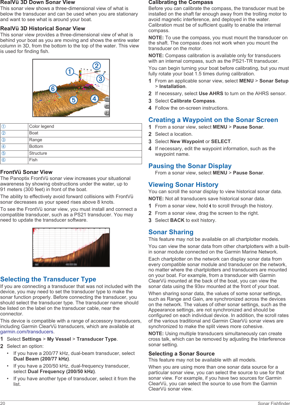 RealVü 3D Down Sonar ViewThis sonar view shows a three-dimensional view of what is below the transducer and can be used when you are stationary and want to see what is around your boat.RealVü 3D Historical Sonar ViewThis sonar view provides a three-dimensional view of what is behind your boat as you are moving and shows the entire water column in 3D, from the bottom to the top of the water. This view is used for finding fish.ÀColor legendÁBoatÂRangeÃBottomÄStructureÅFishFrontVü Sonar ViewThe Panoptix FrontVü sonar view increases your situational awareness by showing obstructions under the water, up to 91 meters (300 feet) in front of the boat.The ability to effectively avoid forward collisions with FrontVü sonar decreases as your speed rises above 8 knots.To see the FrontVü sonar view, you must install and connect a compatible transducer, such as a PS21 transducer. You may need to update the transducer software.Selecting the Transducer TypeIf you are connecting a transducer that was not included with the device, you may need to set the transducer type to make the sonar function properly. Before connecting the transducer, you should select the transducer type. The transducer name should be listed on the label on the transducer cable, near the connector.This device is compatible with a range of accessory transducers, including Garmin ClearVü transducers, which are available at garmin.com/transducers.1Select Settings &gt; My Vessel &gt; Transducer Type.2Select an option:• If you have a 200/77 kHz, dual-beam transducer, select Dual Beam (200/77 kHz).• If you have a 200/50 kHz, dual-frequency transducer, select Dual Frequency (200/50 kHz).• If you have another type of transducer, select it from the list.Calibrating the CompassBefore you can calibrate the compass, the transducer must be installed on the shaft far enough away from the trolling motor to avoid magnetic interference, and deployed in the water. Calibration must be of sufficient quality to enable the internal compass.NOTE: To use the compass, you must mount the transducer on the shaft. The compass does not work when you mount the transducer on the motor.NOTE: Compass calibration is available only for transducers with an internal compass, such as the PS21-TR transducer.You can begin turning your boat before calibrating, but you must fully rotate your boat 1.5 times during calibration.1From an applicable sonar view, select MENU &gt; Sonar Setup &gt; Installation.2If necessary, select Use AHRS to turn on the AHRS sensor.3Select Calibrate Compass.4Follow the on-screen instructions.Creating a Waypoint on the Sonar Screen1From a sonar view, select MENU &gt; Pause Sonar.2Select a location.3Select New Waypoint or SELECT.4If necessary, edit the waypoint information, such as the waypoint name.Pausing the Sonar DisplayFrom a sonar view, select MENU &gt; Pause Sonar.Viewing Sonar HistoryYou can scroll the sonar display to view historical sonar data.NOTE: Not all transducers save historical sonar data.1From a sonar view, hold   to scroll through the history.2From a sonar view, drag the screen to the right.3Select BACK to exit history.Sonar SharingThis feature may not be available on all chartplotter models.You can view the sonar data from other chartplotters with a built-in sonar module connected on the Garmin Marine Network.Each chartplotter on the network can display sonar data from every compatible sonar module and transducer on the network, no matter where the chartplotters and transducers are mounted on your boat. For example, from a transducer with Garmin ClearVü mounted at the back of the boat, you can view the sonar data using the 93sv mounted at the front of your boat.When sharing sonar data, the values of some sonar settings, such as Range and Gain, are synchronized across the devices on the network. The values of other sonar settings, such as the Appearance settings, are not synchronized and should be configured on each individual device. In addition, the scroll rates of the various traditional and Garmin ClearVü sonar views are synchronized to make the split views more cohesive.NOTE: Using multiple transducers simultaneously can create cross talk, which can be removed by adjusting the Interference sonar setting.Selecting a Sonar SourceThis feature may not be available with all models.When you are using more than one sonar data source for a particular sonar view, you can select the source to use for that sonar view. For example, if you have two sources for Garmin ClearVü, you can select the source to use from the Garmin ClearVü sonar view.20 Sonar Fishfinder