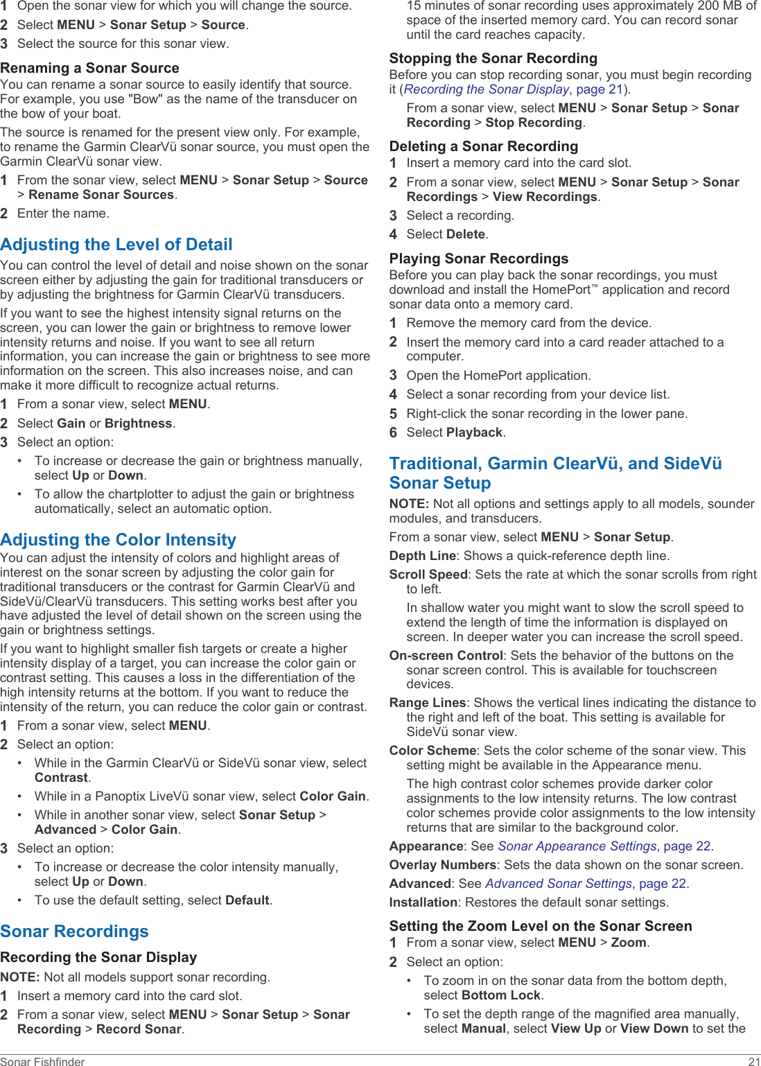 1Open the sonar view for which you will change the source.2Select MENU &gt; Sonar Setup &gt; Source.3Select the source for this sonar view.Renaming a Sonar SourceYou can rename a sonar source to easily identify that source. For example, you use &quot;Bow&quot; as the name of the transducer on the bow of your boat.The source is renamed for the present view only. For example, to rename the Garmin ClearVü sonar source, you must open the Garmin ClearVü sonar view.1From the sonar view, select MENU &gt; Sonar Setup &gt; Source &gt; Rename Sonar Sources.2Enter the name.Adjusting the Level of DetailYou can control the level of detail and noise shown on the sonar screen either by adjusting the gain for traditional transducers or by adjusting the brightness for Garmin ClearVü transducers.If you want to see the highest intensity signal returns on the screen, you can lower the gain or brightness to remove lower intensity returns and noise. If you want to see all return information, you can increase the gain or brightness to see more information on the screen. This also increases noise, and can make it more difficult to recognize actual returns.1From a sonar view, select MENU.2Select Gain or Brightness.3Select an option:• To increase or decrease the gain or brightness manually, select Up or Down.• To allow the chartplotter to adjust the gain or brightness automatically, select an automatic option.Adjusting the Color IntensityYou can adjust the intensity of colors and highlight areas of interest on the sonar screen by adjusting the color gain for traditional transducers or the contrast for Garmin ClearVü and SideVü/ClearVü transducers. This setting works best after you have adjusted the level of detail shown on the screen using the gain or brightness settings.If you want to highlight smaller fish targets or create a higher intensity display of a target, you can increase the color gain or contrast setting. This causes a loss in the differentiation of the high intensity returns at the bottom. If you want to reduce the intensity of the return, you can reduce the color gain or contrast.1From a sonar view, select MENU.2Select an option:• While in the Garmin ClearVü or SideVü sonar view, select Contrast.• While in a Panoptix LiveVü sonar view, select Color Gain.• While in another sonar view, select Sonar Setup &gt; Advanced &gt; Color Gain.3Select an option:• To increase or decrease the color intensity manually, select Up or Down.• To use the default setting, select Default.Sonar RecordingsRecording the Sonar DisplayNOTE: Not all models support sonar recording.1Insert a memory card into the card slot.2From a sonar view, select MENU &gt; Sonar Setup &gt; Sonar Recording &gt; Record Sonar.15 minutes of sonar recording uses approximately 200 MB of space of the inserted memory card. You can record sonar until the card reaches capacity.Stopping the Sonar RecordingBefore you can stop recording sonar, you must begin recording it (Recording the Sonar Display, page 21).From a sonar view, select MENU &gt; Sonar Setup &gt; Sonar Recording &gt; Stop Recording.Deleting a Sonar Recording1Insert a memory card into the card slot.2From a sonar view, select MENU &gt; Sonar Setup &gt; Sonar Recordings &gt; View Recordings.3Select a recording.4Select Delete.Playing Sonar RecordingsBefore you can play back the sonar recordings, you must download and install the HomePort™ application and record sonar data onto a memory card.1Remove the memory card from the device.2Insert the memory card into a card reader attached to a computer.3Open the HomePort application.4Select a sonar recording from your device list.5Right-click the sonar recording in the lower pane.6Select Playback.Traditional, Garmin ClearVü, and SideVü Sonar SetupNOTE: Not all options and settings apply to all models, sounder modules, and transducers.From a sonar view, select MENU &gt; Sonar Setup.Depth Line: Shows a quick-reference depth line.Scroll Speed: Sets the rate at which the sonar scrolls from right to left.In shallow water you might want to slow the scroll speed to extend the length of time the information is displayed on screen. In deeper water you can increase the scroll speed.On-screen Control: Sets the behavior of the buttons on the sonar screen control. This is available for touchscreen devices.Range Lines: Shows the vertical lines indicating the distance to the right and left of the boat. This setting is available for SideVü sonar view.Color Scheme: Sets the color scheme of the sonar view. This setting might be available in the Appearance menu.The high contrast color schemes provide darker color assignments to the low intensity returns. The low contrast color schemes provide color assignments to the low intensity returns that are similar to the background color.Appearance: See Sonar Appearance Settings, page 22.Overlay Numbers: Sets the data shown on the sonar screen.Advanced: See Advanced Sonar Settings, page 22.Installation: Restores the default sonar settings.Setting the Zoom Level on the Sonar Screen1From a sonar view, select MENU &gt; Zoom.2Select an option:• To zoom in on the sonar data from the bottom depth, select Bottom Lock.• To set the depth range of the magnified area manually, select Manual, select View Up or View Down to set the Sonar Fishfinder 21